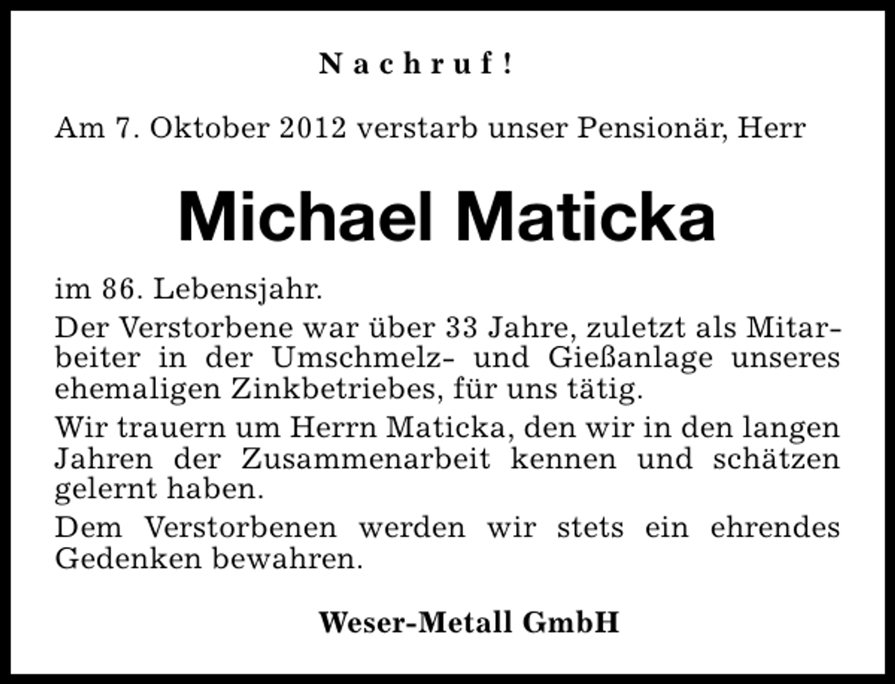 <p>Nachruf!<br />Am 7. Oktober 2012 verstarb unser Pensionär, Herr</p><p>Michael Maticka<br />im 86. Lebensjahr.<br />Der Verstorbene war über 33 Jahre, zuletzt als Mitarbeiter in der Umschmelz- und Gießanlage unseres<br />ehemaligen Zinkbetriebes, für uns tätig.<br />Wir trauern um Herrn Maticka, den wir in den langen<br />Jahren der Zusammenarbeit kennen und schätzen<br />gelernt haben.<br />Dem Verstorbenen werden wir stets ein ehrendes<br />Gedenken bewahren.<br />Weser-Metall GmbH</p>