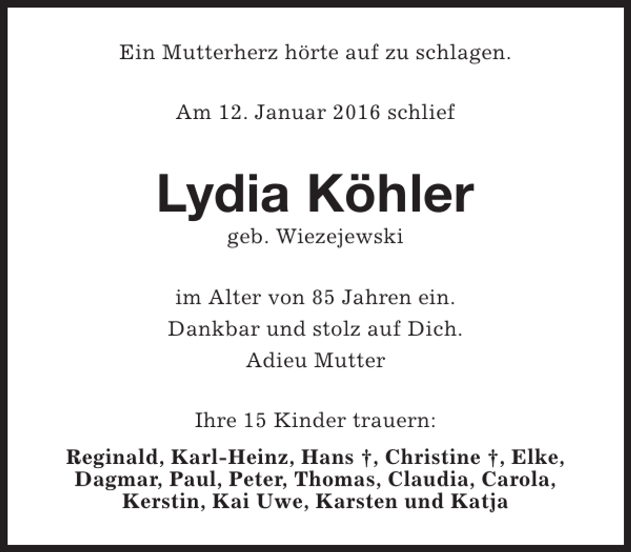 <p>Ein Mutterherz hörte auf zu schlagen.<br />Am 12. Januar 2016 schlief</p><p>Lydia Köhler<br />geb. Wiezejewski</p><p>im Alter von 85 Jahren ein.<br />Dankbar und stolz auf Dich.<br />Adieu Mutter<br />Ihre 15 Kinder trauern:<br />Reginald, Karl-Heinz, Hans †, Christine †, Elke,<br />Dagmar, Paul, Peter, Thomas, Claudia, Carola,<br />Kerstin, Kai Uwe, Karsten und Katja</p>