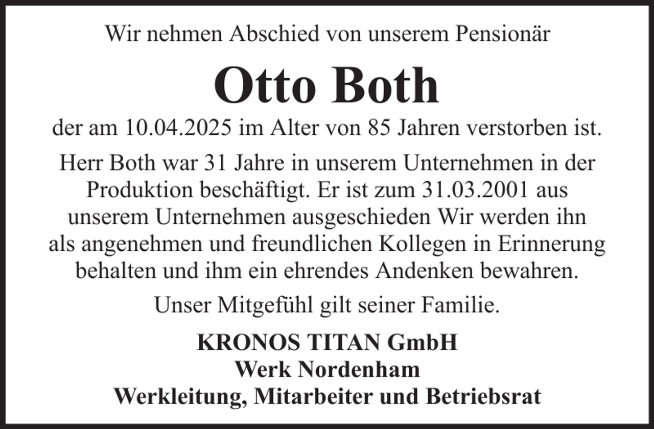<p>Wir nehmen Abschied von unserem Pensionär</p><p>Otto Both<br />der am 10.04.2025 im Alter von 85 Jahren verstorben ist.<br />Herr Both war 31 Jahre in unserem Unternehmen in der<br />Produktion beschäftigt. Er ist zum 31.03.2001 aus<br />unserem Unternehmen ausgeschieden Wir werden ihn<br />als angenehmen und freundlichen Kollegen in Erinnerung<br />behalten und ihm ein ehrendes Andenken bewahren.<br />Unser Mitgefühl gilt seiner Familie.<br />KRONOS TITAN GmbH<br />Werk Nordenham<br />Werkleitung, Mitarbeiter und Betriebsrat</p>