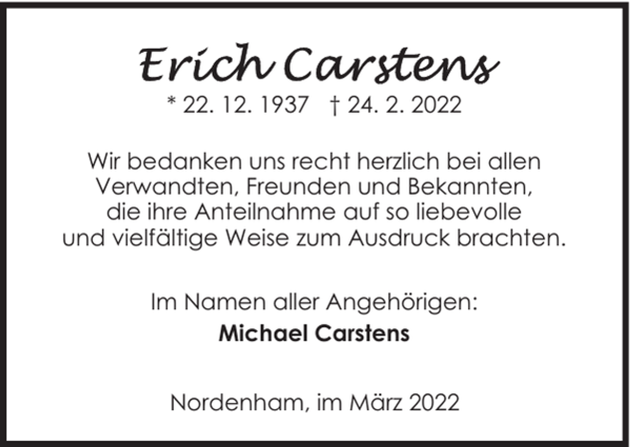 <p>* 22. 12. 1937 † 24. 2. 2022<br />Wir bedanken uns recht herzlich bei allen<br />Verwandten, Freunden und Bekannten,<br />die ihre Anteilnahme auf so liebevolle<br />und vielfältige Weise zum Ausdruck brachten.<br />Im Namen aller Angehörigen:<br />Michael Carstens<br />Nordenham, im März 2022</p>