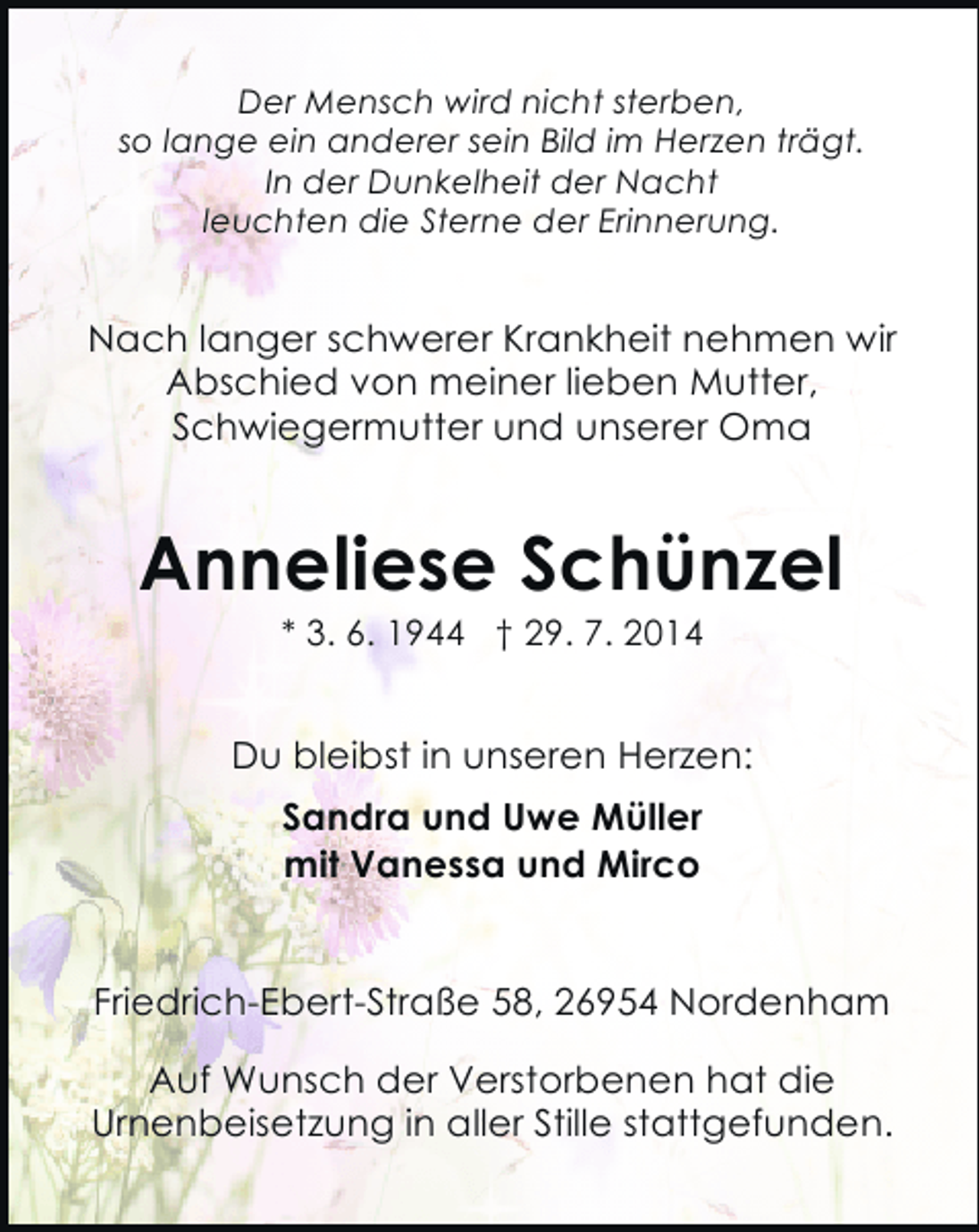 <p>Der Mensch wird nicht sterben,<br />so lange ein anderer sein Bild im Herzen trägt.<br />In der Dunkelheit der Nacht<br />leuchten die Sterne der Erinnerung.</p><p>Nach langer schwerer Krankheit nehmen wir<br />Abschied von meiner lieben Mutter,<br />Schwiegermutter und unserer Oma</p><p>Anneliese Schünzel<br />* 3. 6. 1944 † 29. 7. 2014</p><p>Du bleibst in unseren Herzen:<br />Sandra und Uwe Müller<br />mit Vanessa und Mirco<br />Friedrich-Ebert-Straße 58, 26954 Nordenham<br />Auf Wunsch der Verstorbenen hat die<br />Urnenbeisetzung in aller Stille stattgefunden.</p>