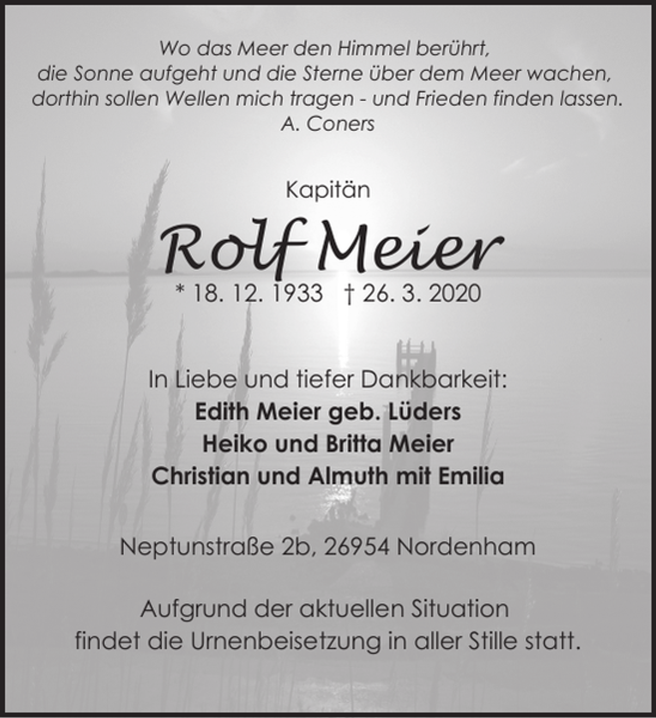 <p>Wo das Meer den Himmel berührt,<br />die Sonne aufgeht und die Sterne über dem Meer wachen,<br />dorthin sollen Wellen mich tragen - und Frieden finden lassen.<br />A. Coners</p><p>Kapitän</p><p>Rolf Meier<br />* 18. 12. 1933 † 26. 3. 2020</p><p>In Liebe und tiefer Dankbarkeit:<br />Edith Meier geb. Lüders<br />Heiko und Britta Meier<br />Christian und Almuth mit Emilia<br />Neptunstraße 2b, 26954 Nordenham<br />Aufgrund der aktuellen Situation<br />findet die Urnenbeisetzung in aller Stille statt.</p>