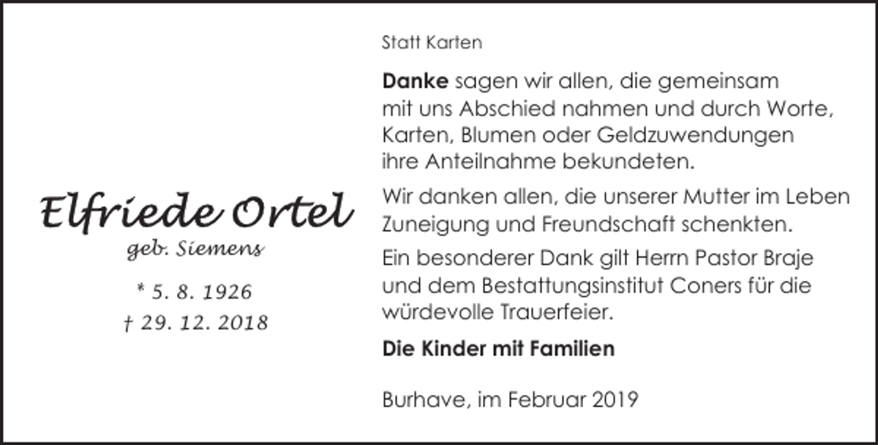 <p>Statt Karten</p><p>Danke sagen wir allen, die gemeinsam<br />mit uns Abschied nahmen und durch Worte,<br />Karten, Blumen oder Geldzuwendungen<br />ihre Anteilnahme bekundeten.</p><p>geb. Siemens<br />* 5. 8. 1926<br />† 29. 12. 2018</p><p>Wir danken allen, die unserer Mutter im Leben<br />Zuneigung und Freundschaft schenkten.<br />Ein besonderer Dank gilt Herrn Pastor Braje<br />und dem Bestattungsinstitut Coners für die<br />würdevolle Trauerfeier.<br />Die Kinder mit Familien<br />Burhave, im Februar 2019</p>