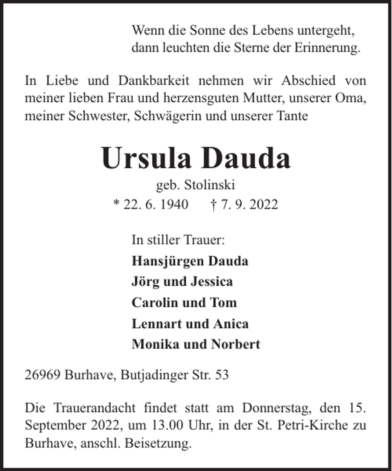 <p>Wenn die Sonne des Lebens untergeht,<br />dann leuchten die Sterne der Erinnerung.<br />In Liebe und Dankbarkeit nehmen wir Abschied von<br />meiner lieben Frau und herzensguten Mutter, unserer Oma,<br />meiner Schwester, Schwägerin und unserer Tante</p><p>Ursula Dauda<br />geb. Stolinski<br />* 22. 6. 1940 † 7. 9. 2022<br />In stiller Trauer:<br />Hansjürgen Dauda<br />Jörg und Jessica<br />Carolin und Tom<br />Lennart und Anica<br />Monika und Norbert<br />26969 Burhave, Butjadinger Str. 53<br />Die Trauerandacht findet statt am Donnerstag, den 15.<br />September 2022, um 13.00 Uhr, in der St. Petri-Kirche zu<br />Burhave, anschl. Beisetzung.</p>