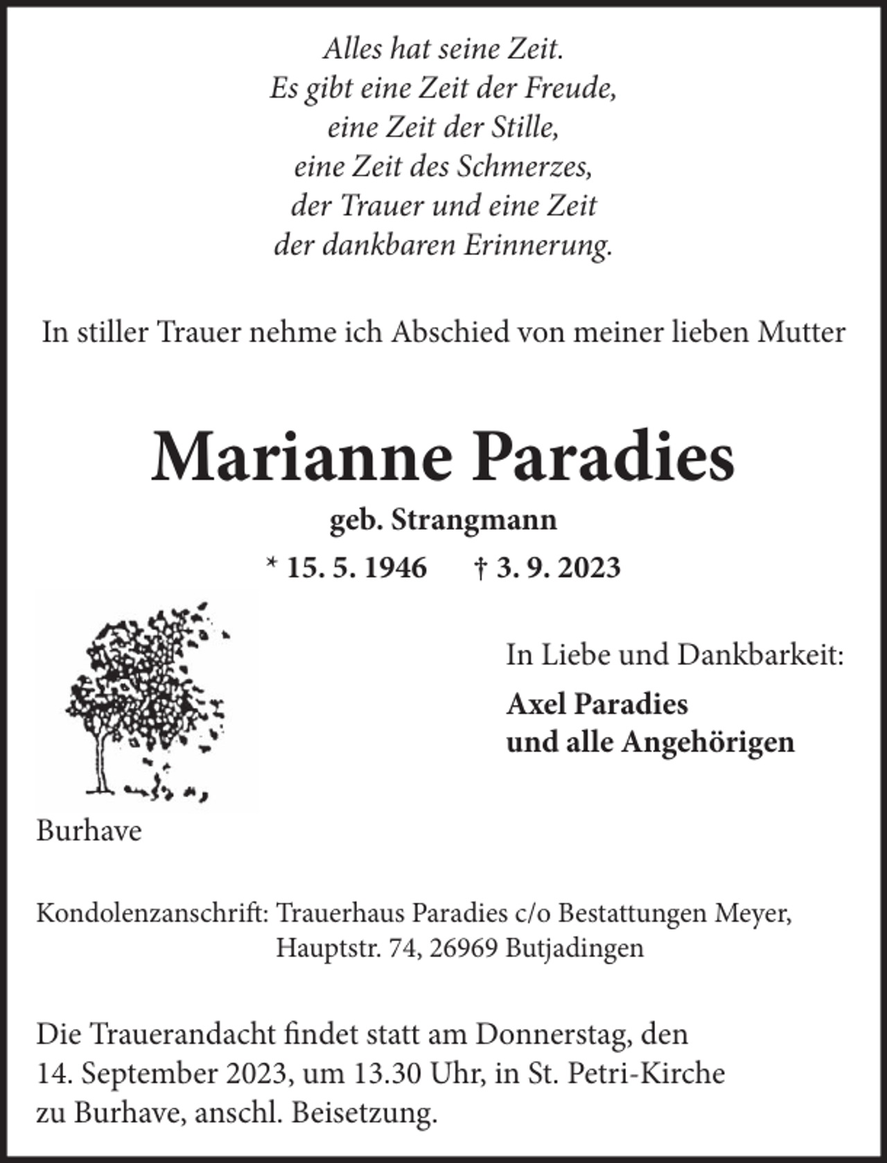 <p>Alles hat seine Zeit.<br />Es gibt eine Zeit der Freude,<br />eine Zeit der Stille,<br />eine Zeit des Schmerzes,<br />der Trauer und eine Zeit<br />der dankbaren Erinnerung.<br />In stiller Trauer nehme ich Abschied von meiner lieben Mutter</p><p>Marianne Paradies<br />geb. Strangmann<br />* 15. 5. 1946 † 3. 9. 2023<br />In Liebe und Dankbarkeit:<br />Axel Paradies<br />und alle Angehörigen<br />Burhave<br />Kondolenzanschrift: Trauerhaus Paradies c/o Bestattungen Meyer,<br />Hauptstr. 74, 26969 Butjadingen</p><p>Die Trauerandacht findet statt am Donnerstag, den<br />14. September 2023, um 13.30 Uhr, in St. Petri-Kirche<br />zu Burhave, anschl. Beisetzung.</p>