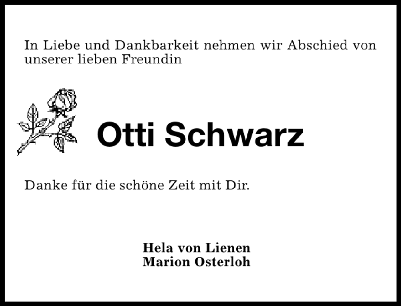 <p>In Liebe und Dankbarkeit nehmen wir Abschied von<br />unserer lieben Freundin</p><p>Otti Schwarz<br />Danke für die schöne Zeit mit Dir.</p><p>Hela von Lienen<br />Marion Osterloh</p>