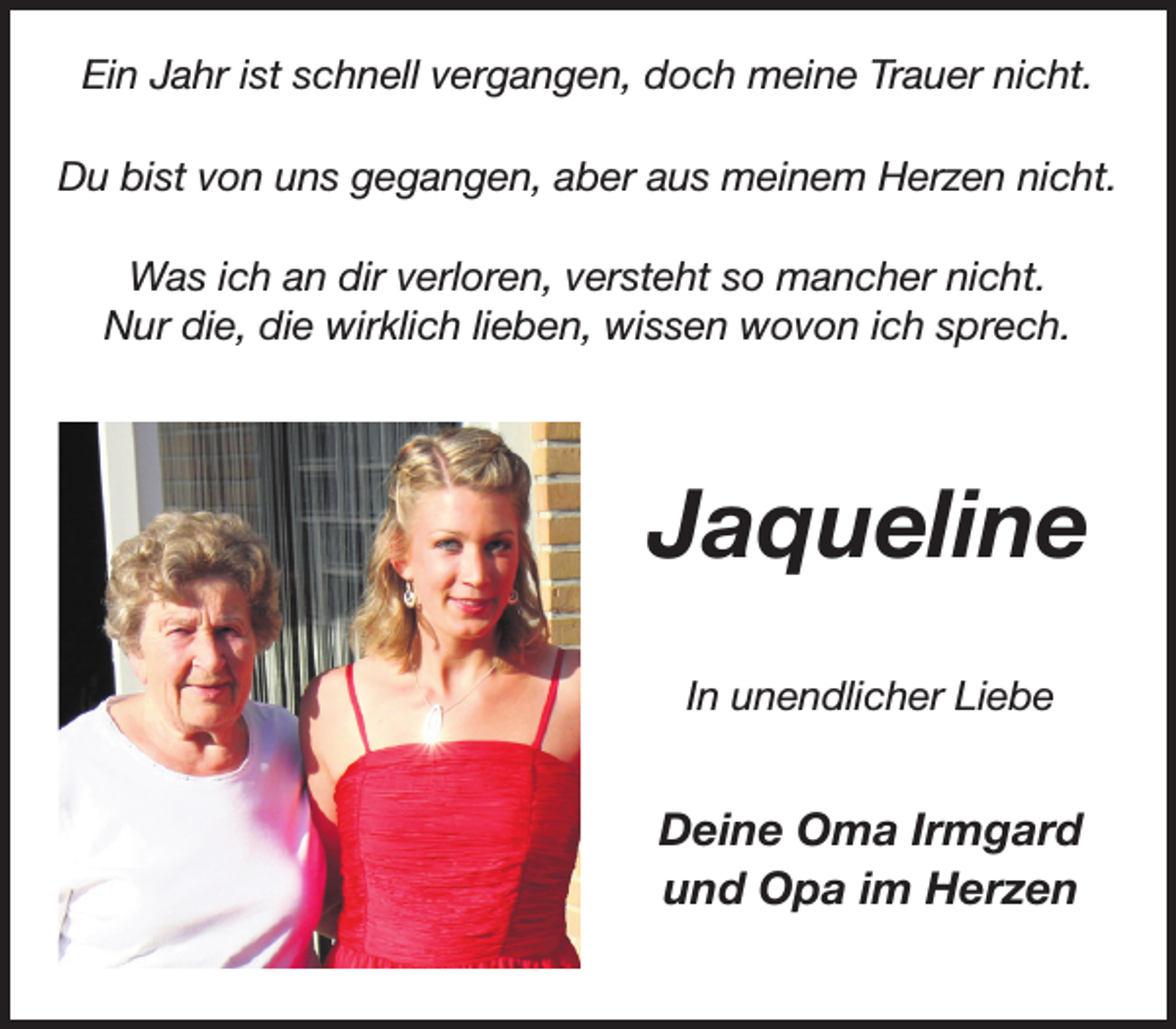 <p>Ein Jahr ist schnell vergangen, doch meine Trauer nicht.<br />Du bist von uns gegangen, aber aus meinem Herzen nicht.<br />Was ich an dir verloren, versteht so mancher nicht.<br />Nur die, die wirklich lieben, wissen wovon ich sprech.</p><p>Jaqueline<br />In unendlicher Liebe</p><p>Deine Oma Irmgard<br />und Opa im Herzen</p>