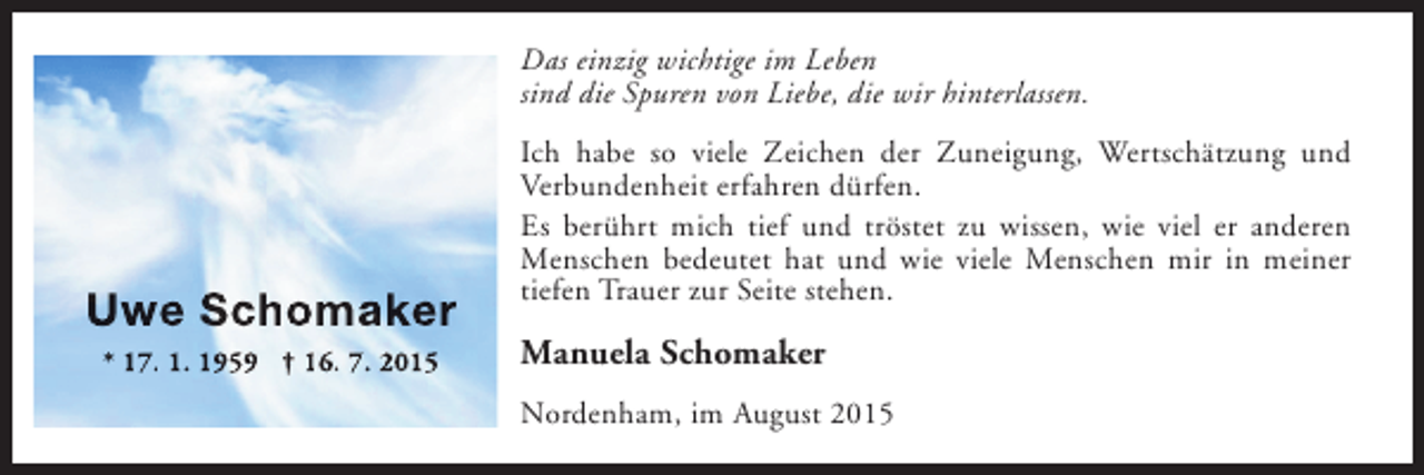 <p>Das einzig wichtige im Leben<br />sind die Spuren von Liebe, die wir hinterlassen.</p><p>Uwe Schomaker<br />* 17. 1. 1959 † 16. 7. 2015</p><p>Ich habe so viele Zeichen der Zuneigung, Wertschätzung und<br />Verbundenheit erfahren dürfen.<br />Es berührt mich tief und tröstet zu wissen, wie viel er anderen<br />Menschen bedeutet hat und wie viele Menschen mir in meiner<br />tiefen Trauer zur Seite stehen.</p><p>Manuela Schomaker<br />Nordenham, im August 2015</p>