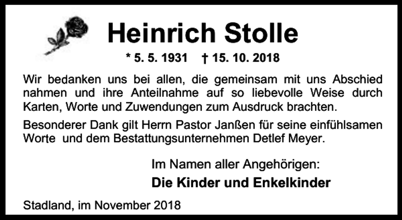 <p>Heinrich Stolle<br />* 5. 5. 1931</p><p>† 15. 10. 2018</p><p>Wir bedanken uns bei allen, die gemeinsam mit uns Abschied<br />nahmen und ihre Anteilnahme auf so liebevolle Weise durch<br />r en, Wort<br />r e und Zuwendungen zum Ausdruck brachten.<br />Kart</p><p>Besonderer Dank gilt Herrn Pastor Janßen für seine einfühlsamen<br />Wort<br />r e und dem Bestattungsunternehmen Detlef Meyer.</p><p>Im Namen aller Angehörigen:</p><p>Die Kinder und Enkelkinder<br />Stadland, im November 2018</p>