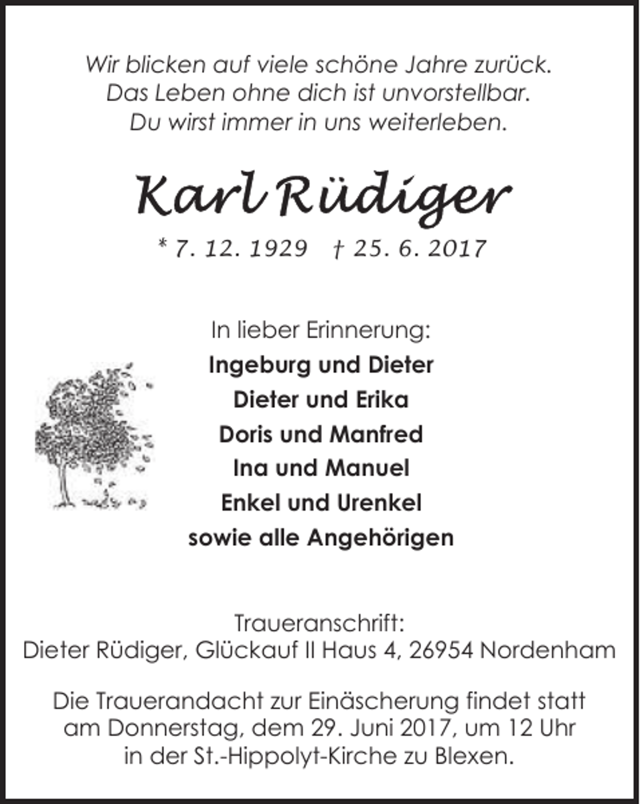 <p>Wir blicken auf viele schöne Jahre zurück.<br />Das Leben ohne dich ist unvorstellbar.<br />Du wirst immer in uns weiterleben.</p><p>* 7. 12. 1929</p><p>† 25. 6. 2017</p><p>In lieber Erinnerung:<br />Ingeburg und Dieter<br />Dieter und Erika<br />Doris und Manfred<br />Ina und Manuel<br />Enkel und Urenkel<br />sowie alle Angehörigen<br />Traueranschrift:<br />Dieter Rüdiger, Glückauf II Haus 4, 26954 Nordenham<br />Die Trauerandacht zur Einäscherung findet statt<br />am Donnerstag, dem 29. Juni 2017, um 12 Uhr<br />in der St.-Hippolyt-Kirche zu Blexen.</p>