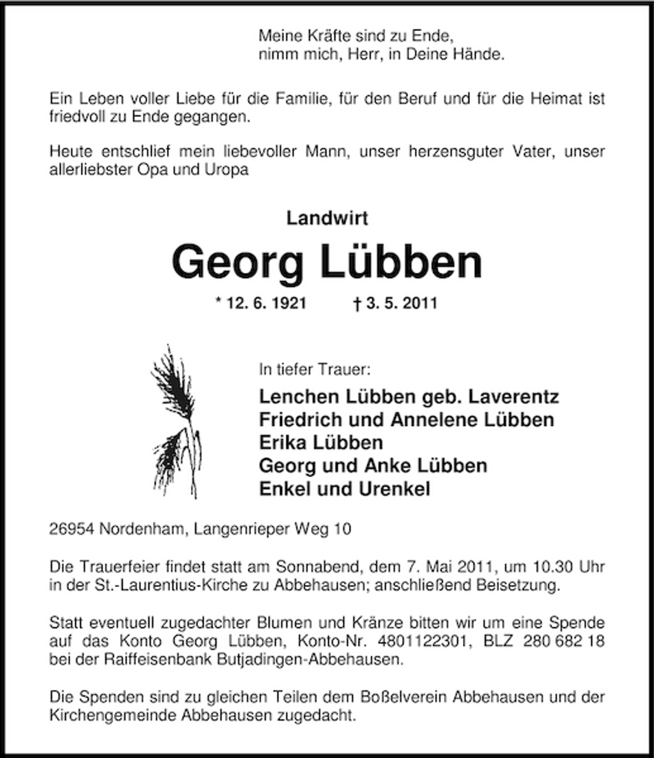 <p>Meine Kräfte sind zu Ende, nimm mich, Herr, in Deine Hände. Ein Leben voller Liebe für die Familie, für den Beruf und für die Heimat ist friedvoll zu Ende gegangen. Heute entschlief mein liebevoller Mann, unser herzensguter Vater, unser allerliebster Opa und Uropa</p><p>Landwirt</p><p>Georg Lübben<br />* 12. 6. 1921 † 3. 5. 2011 In tiefer Trauer:</p><p>Lenchen Lübben geb. Laverentz Friedrich und Annelene Lübben Erika Lübben Georg und Anke Lübben Enkel und Urenkel<br />26954 Nordenham, Langenrieper Weg 10 Die Trauerfeier findet statt am Sonnabend, dem 7. Mai 2011, um 10.30 Uhr in der St.-Laurentius-Kirche zu Abbehausen; anschließend Beisetzung. Statt eventuell zugedachter Blumen und Kränze bitten wir um eine Spende auf das Konto Georg Lübben, Konto-Nr. 4801122301, BLZ 280 682 18 bei der Raiffeisenbank Butjadingen-Abbehausen. Die Spenden sind zu gleichen Teilen dem Boßelverein Abbehausen und der Kirchengemeinde Abbehausen zugedacht.</p>