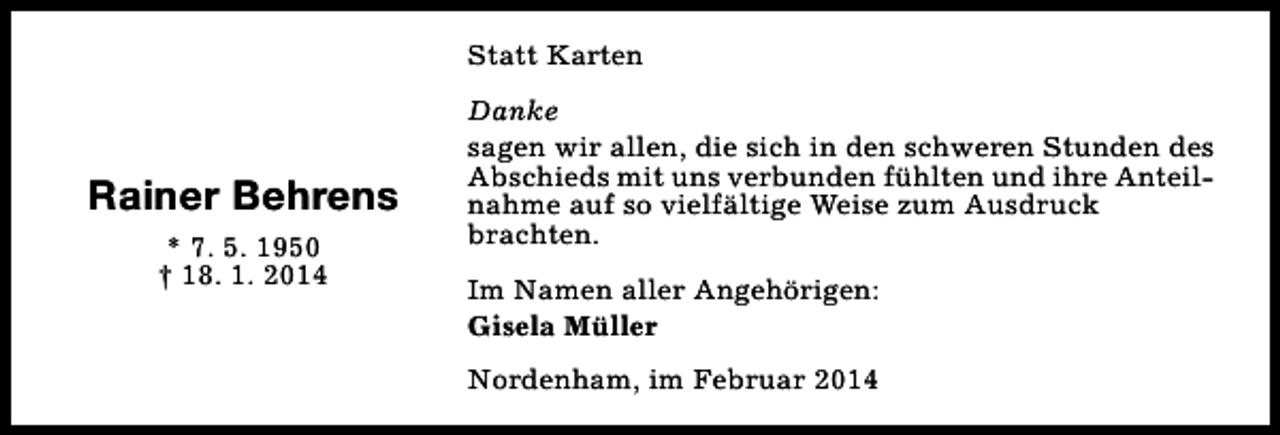 <p>Statt Karten</p><p>Rainer Behrens<br />* 7. 5. 1950<br />† 18. 1. 2014</p><p>Danke<br />sagen wir allen, die sich in den schweren Stunden des<br />Abschieds mit uns verbunden fühlten und ihre Anteilnahme auf so vielfältige Weise zum Ausdruck<br />brachten.<br />Im Namen aller Angehörigen:<br />Gisela Müller<br />Nordenham, im Februar 2014</p>