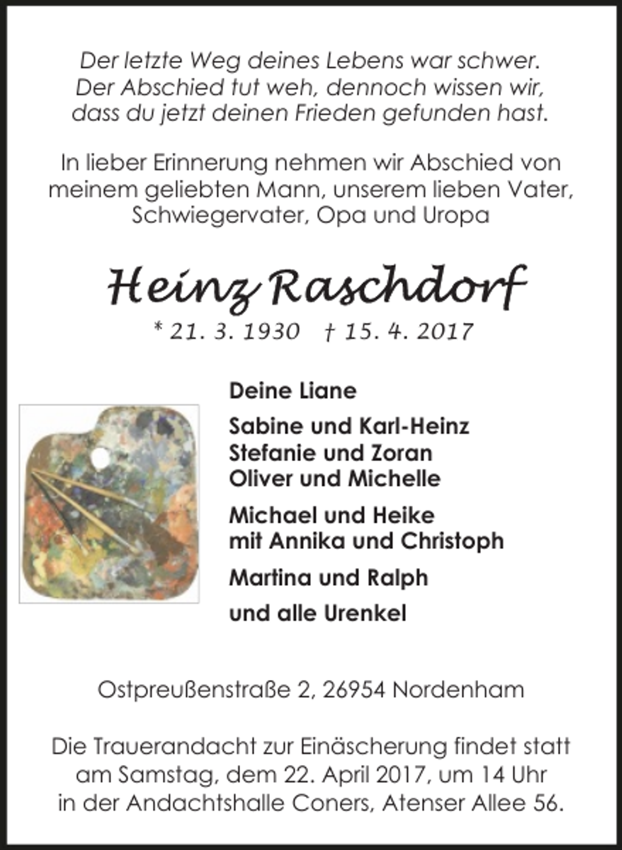 <p>Der letzte Weg deines Lebens war schwer.<br />Der Abschied tut weh, dennoch wissen wir,<br />dass du jetzt deinen Frieden gefunden hast.<br />In lieber Erinnerung nehmen wir Abschied von<br />meinem geliebten Mann, unserem lieben Vater,<br />Schwiegervater, Opa und Uropa</p><p>* 21. 3. 1930</p><p>† 15. 4. 2017</p><p>Deine Liane<br />Sabine und Karl-Heinz<br />Stefanie und Zoran<br />Oliver und Michelle<br />Michael und Heike<br />mit Annika und Christoph<br />Martina und Ralph<br />und alle Urenkel<br />Ostpreußenstraße 2, 26954 Nordenham<br />Die Trauerandacht zur Einäscherung findet statt<br />am Samstag, dem 22. April 2017, um 14 Uhr<br />in der Andachtshalle Coners, Atenser Allee 56.</p>