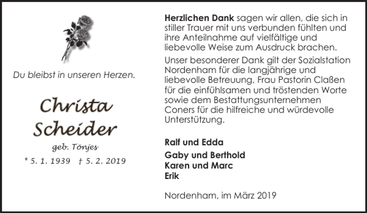 <p>Du bleibst in unseren Herzen.</p><p>geb. Tönjes<br />* 5. 1. 1939</p><p>† 5. 2. 2019</p><p>Herzlichen Dank sagen wir allen, die sich in<br />stiller Trauer mit uns verbunden fühlten und<br />ihre Anteilnahme auf vielfältige und<br />liebevolle Weise zum Ausdruck brachen.<br />Unser besonderer Dank gilt der Sozialstation<br />Nordenham für die langjährige und<br />liebevolle Betreuung, Frau Pastorin Claßen<br />für die einfühlsamen und tröstenden Worte<br />sowie dem Bestattungsunternehmen<br />Coners für die hilfreiche und würdevolle<br />Unterstützung.<br />Ralf und Edda<br />Gaby und Berthold<br />Karen und Marc<br />Erik<br />Nordenham, im März 2019</p>
