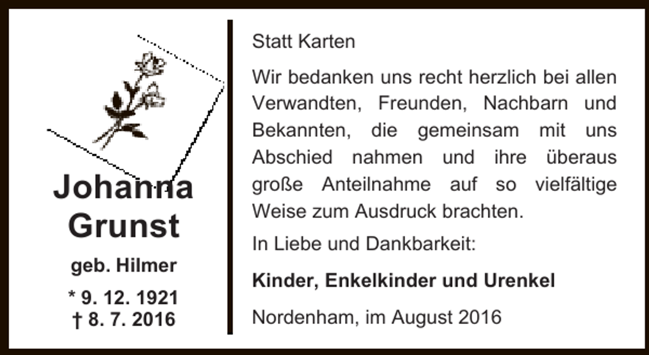 <p>Statt Karten</p><p>Johanna<br />Grunst<br />geb. Hilmer<br />* 9. 12. 1921<br />† 8. 7. 2016</p><p>Wir bedanken uns recht herzlich bei allen<br />Verwandten, Freunden, Nachbarn und<br />Bekannten, die gemeinsam mit uns<br />Abschied nahmen und ihre überaus<br />große Anteilnahme auf so vielfältige<br />Weise zum Ausdruck brachten.<br />In Liebe und Dankbarkeit:<br />Kinder, Enkelkinder und Urenkel<br />Nordenham, im August 2016</p>