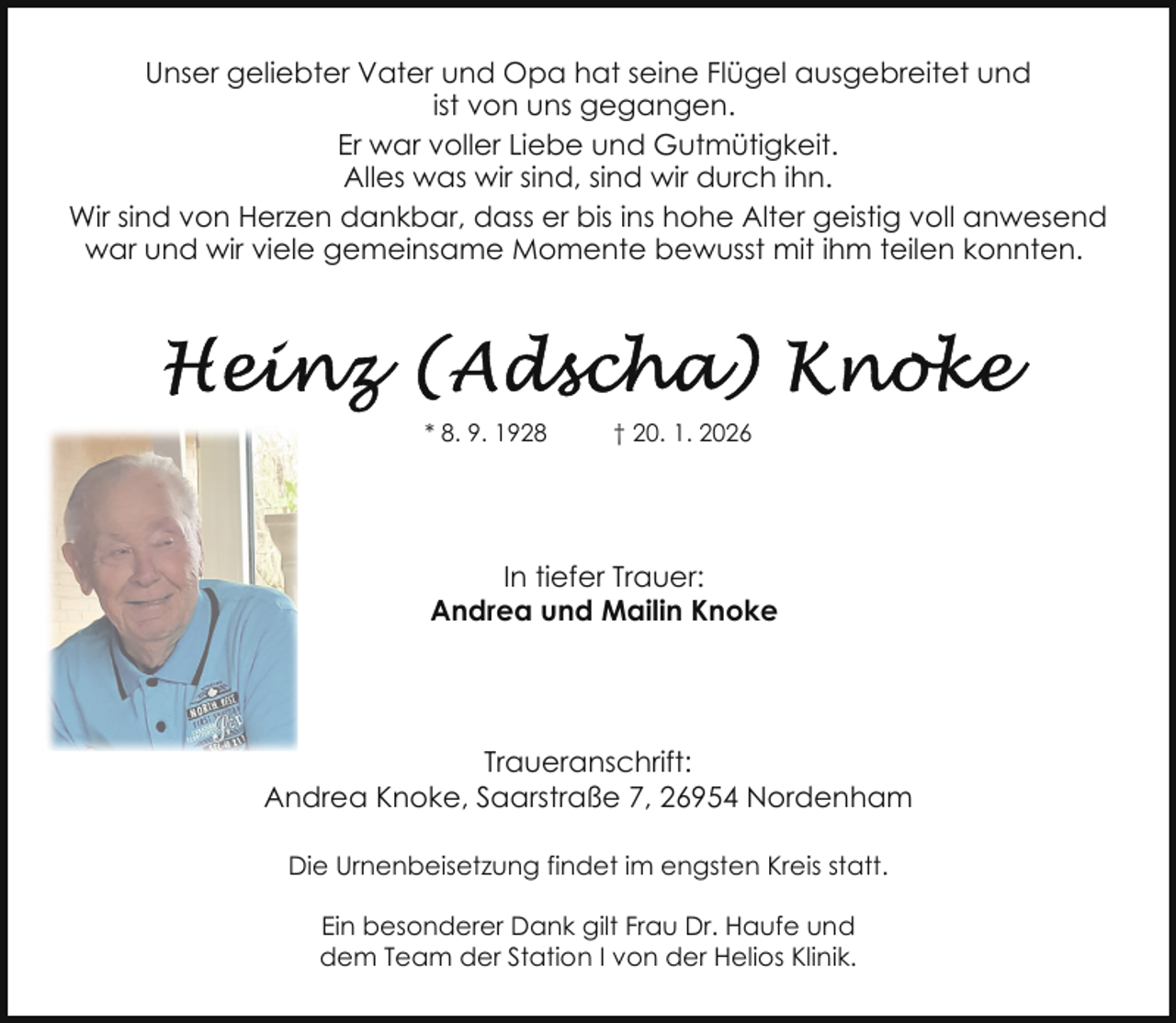 <p>Unser geliebter Vater und Opa hat seine Flügel ausgebreitet und<br />ist von uns gegangen.<br />Er war voller Liebe und Gutmütigkeit.<br />Alles was wir sind, sind wir durch ihn.<br />Wir sind von Herzen dankbar, dass er bis ins hohe Alter geistig voll anwesend<br />war und wir viele gemeinsame Momente bewusst mit ihm teilen konnten.</p>
<p>* 8. 9. 1928</p>
<p>† 20. 1. 2026</p>
<p>In tiefer Trauer:<br />Andrea und Mailin Knoke</p>
<p>Traueranschrift:<br />Andrea Knoke, Saarstraße 7, 26954 Nordenham<br />Die Urnenbeisetzung findet im engsten Kreis statt.<br />Ein besonderer Dank gilt Frau Dr. Haufe und<br />dem Team der Station I von der Helios Klinik.</p>