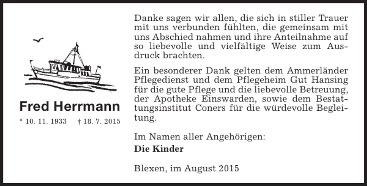 <p>Danke sagen wir allen, die sich in stiller Trauer<br />mit uns verbunden fühlten, die gemeinsam mit<br />uns Abschied nahmen und ihre Anteilnahme auf<br />so liebevolle und vielfältige Weise zum Ausdruck brachten.</p><p>Fred Herrmann<br />* 10. 11. 1933</p><p>† 18. 7. 2015</p><p>Ein besonderer Dank gelten dem Ammerländer<br />Pflegedienst und dem Pflegeheim Gut Hansing<br />für die gute Pflege und die liebevolle Betreuung,<br />der Apotheke Einswarden, sowie dem Bestattungsinstitut Coners für die würdevolle Begleitung.<br />Im Namen aller Angehörigen:<br />Die Kinder<br />Blexen, im August 2015</p>