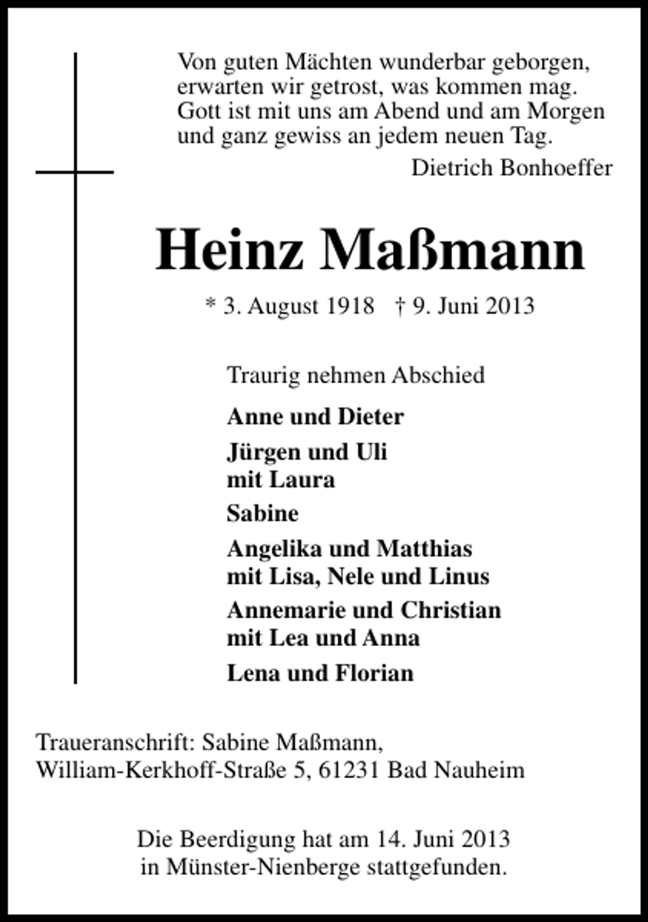 <p>Von guten Mächten wunderbar geborgen,<br />erwarten wir getrost, was kommen mag.<br />Gott ist mit uns am Abend und am Morgen<br />und ganz gewiss an jedem neuen Tag.<br />Dietrich Bonhoeffer</p><p>Heinz Maßmann<br />* 3. August 1918 † 9. Juni 2013<br />Traurig nehmen Abschied<br />Anne und Dieter<br />Jürgen und Uli<br />mit Laura<br />Sabine<br />Angelika und Matthias<br />mit Lisa, Nele und Linus<br />Annemarie und Christian<br />mit Lea und Anna<br />Lena und Florian<br />Traueranschrift: Sabine Maßmann,<br />William-Kerkhoff-Straße 5, 61231 Bad Nauheim<br />Die Beerdigung hat am 14. Juni 2013<br />in Münster-Nienberge stattgefunden.</p>