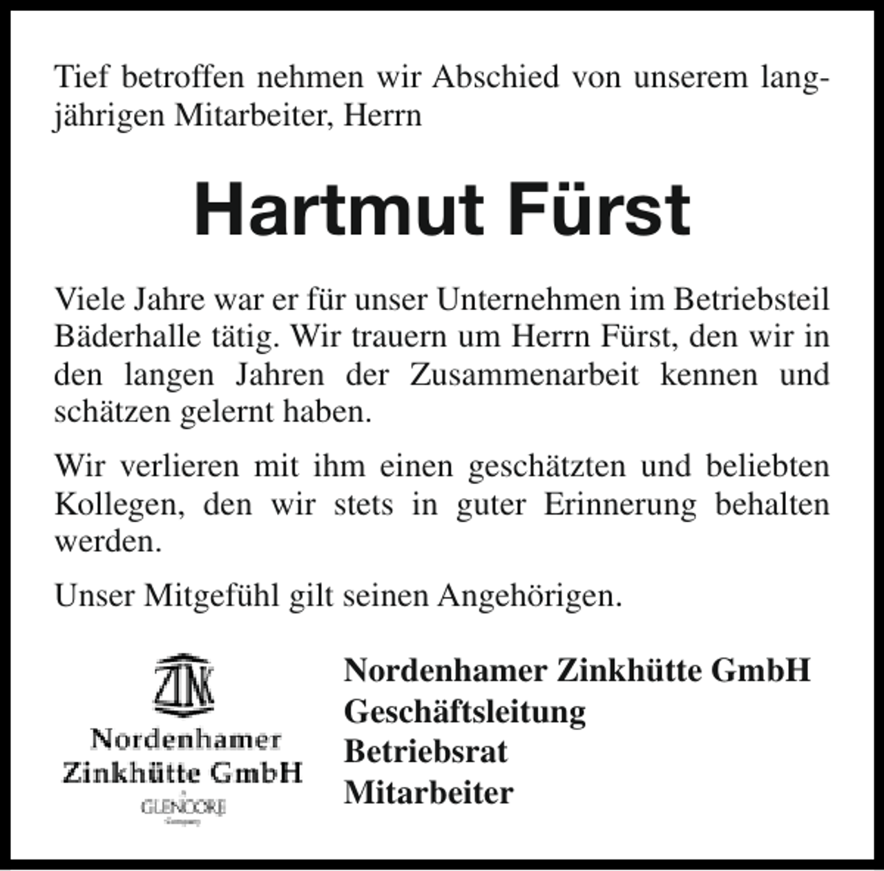 <p>Tief betroffen nehmen wir Abschied von unserem langjährigen Mitarbeiter, Herrn</p><p>Hartmut Fürst<br />Viele Jahre war er für unser Unternehmen im Betriebsteil<br />Bäderhalle tätig. Wir trauern um Herrn Fürst, den wir in<br />den langen Jahren der Zusammenarbeit kennen und<br />schätzen gelernt haben.<br />Wir verlieren mit ihm einen geschätzten und beliebten<br />Kollegen, den wir stets in guter Erinnerung behalten<br />werden.<br />Unser Mitgefühl gilt seinen Angehörigen.<br />Nordenhamer Zinkhütte GmbH<br />Geschäftsleitung<br />Betriebsrat<br />Mitarbeiter</p>