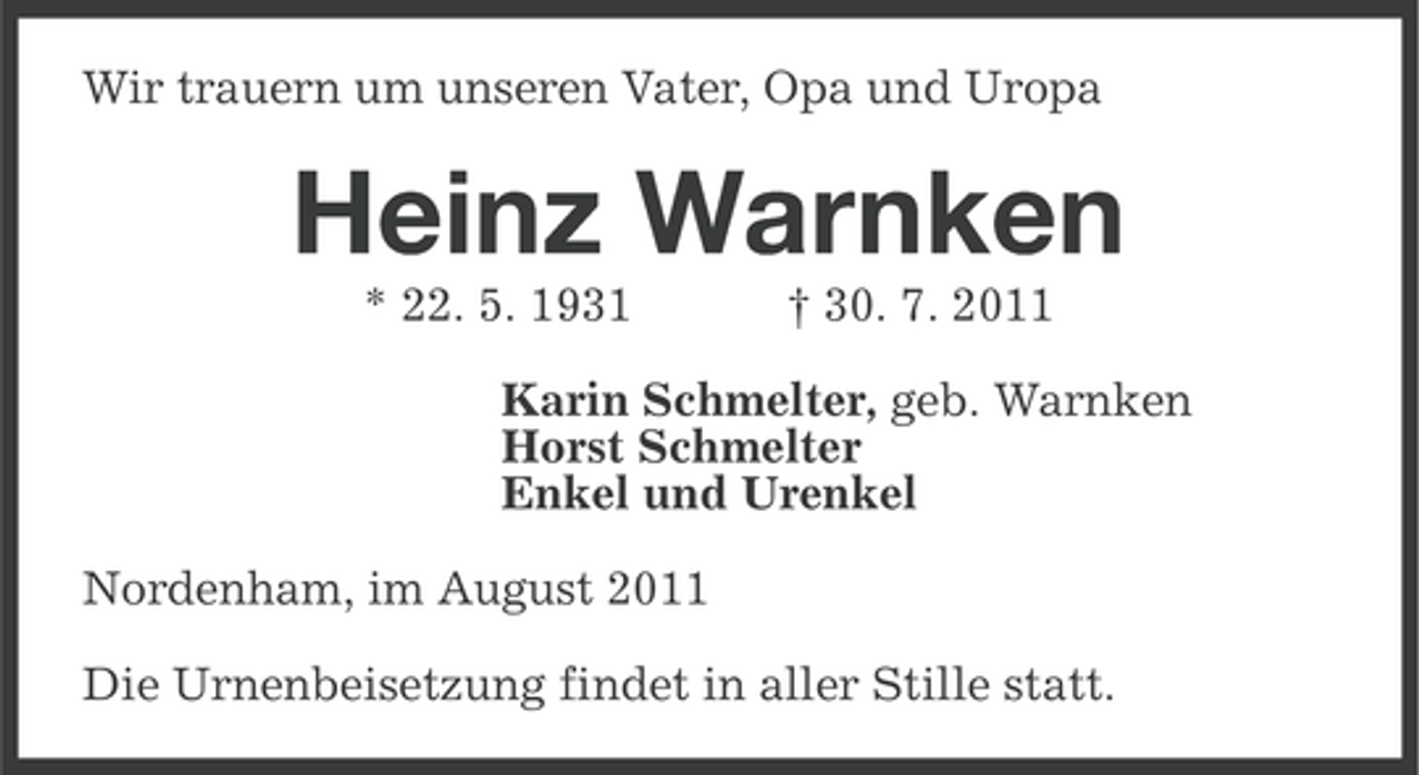 <p>Wir trauern um unseren Vater, Opa und Uropa</p><p>Heinz Warnken<br />* 22. 5. 1931</p><p>† 30. 7. 2011</p><p>Karin Schmelter, geb. Warnken<br />Horst Schmelter<br />Enkel und Urenkel<br />Nordenham, im August 2011<br />Die Urnenbeisetzung findet in aller Stille statt.</p>