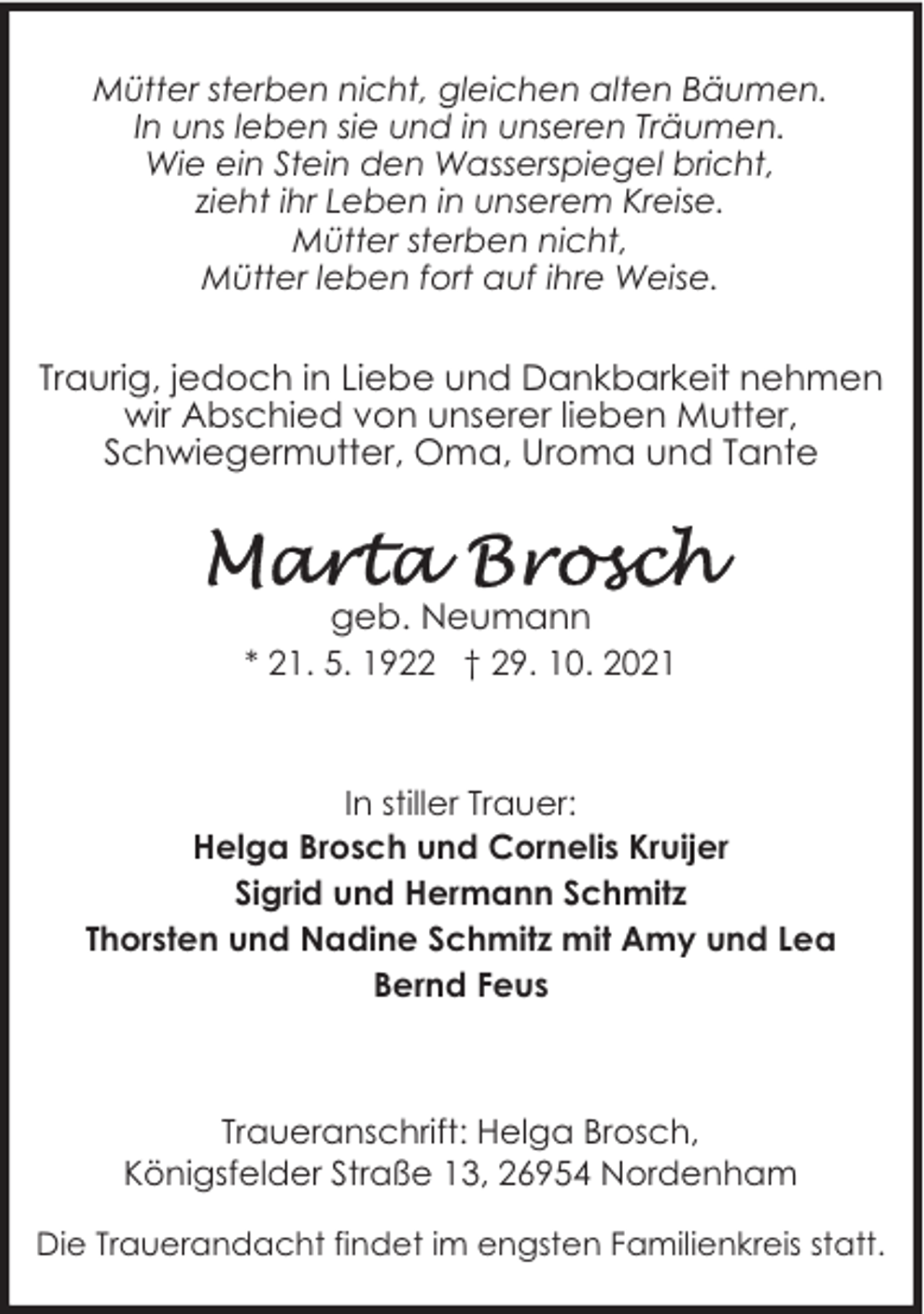 <p>Mütter sterben nicht, gleichen alten Bäumen.<br />In uns leben sie und in unseren Träumen.<br />Wie ein Stein den Wasserspiegel bricht,<br />zieht ihr Leben in unserem Kreise.<br />Mütter sterben nicht,<br />Mütter leben fort auf ihre Weise.</p>
<p>Traurig, jedoch in Liebe und Dankbarkeit nehmen<br />wir Abschied von unserer lieben Mutter,<br />Schwiegermutter, Oma, Uroma und Tante</p>
<p>geb. Neumann<br />* 21. 5. 1922 † 29. 10. 2021</p>
<p>In stiller Trauer:<br />Helga Brosch und Cornelis Kruijer<br />Sigrid und Hermann Schmitz<br />Thorsten und Nadine Schmitz mit Amy und Lea<br />Bernd Feus</p>
<p>Traueranschrift: Helga Brosch,<br />Königsfelder Straße 13, 26954 Nordenham<br />Die Trauerandacht findet im engsten Familienkreis statt.</p>