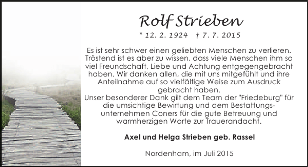 <p>Rolf Strieben<br />* 12. 2. 1924</p><p>† 7. 7. 2015</p><p>Es ist sehr schwer einen geliebten Menschen zu verlieren.<br />Tröstend ist es aber zu wissen, dass viele Menschen ihm so<br />viel Freundschaft, Liebe und Achtung entgegengebracht<br />haben. Wir danken allen, die mit uns mitgefühlt und ihre<br />Anteilnahme auf so vielfältige Weise zum Ausdruck<br />gebracht haben.<br />Unser besonderer Dank gilt dem Team der "Friedeburg" für<br />die umsichtige Bewirtung und dem Bestattungsunternehmen Coners für die gute Betreuung und<br />warmherzigen Worte zur Trauerandacht.<br />Axel und Helga Strieben geb. Rassel<br />Nordenham, im Juli 2015</p>