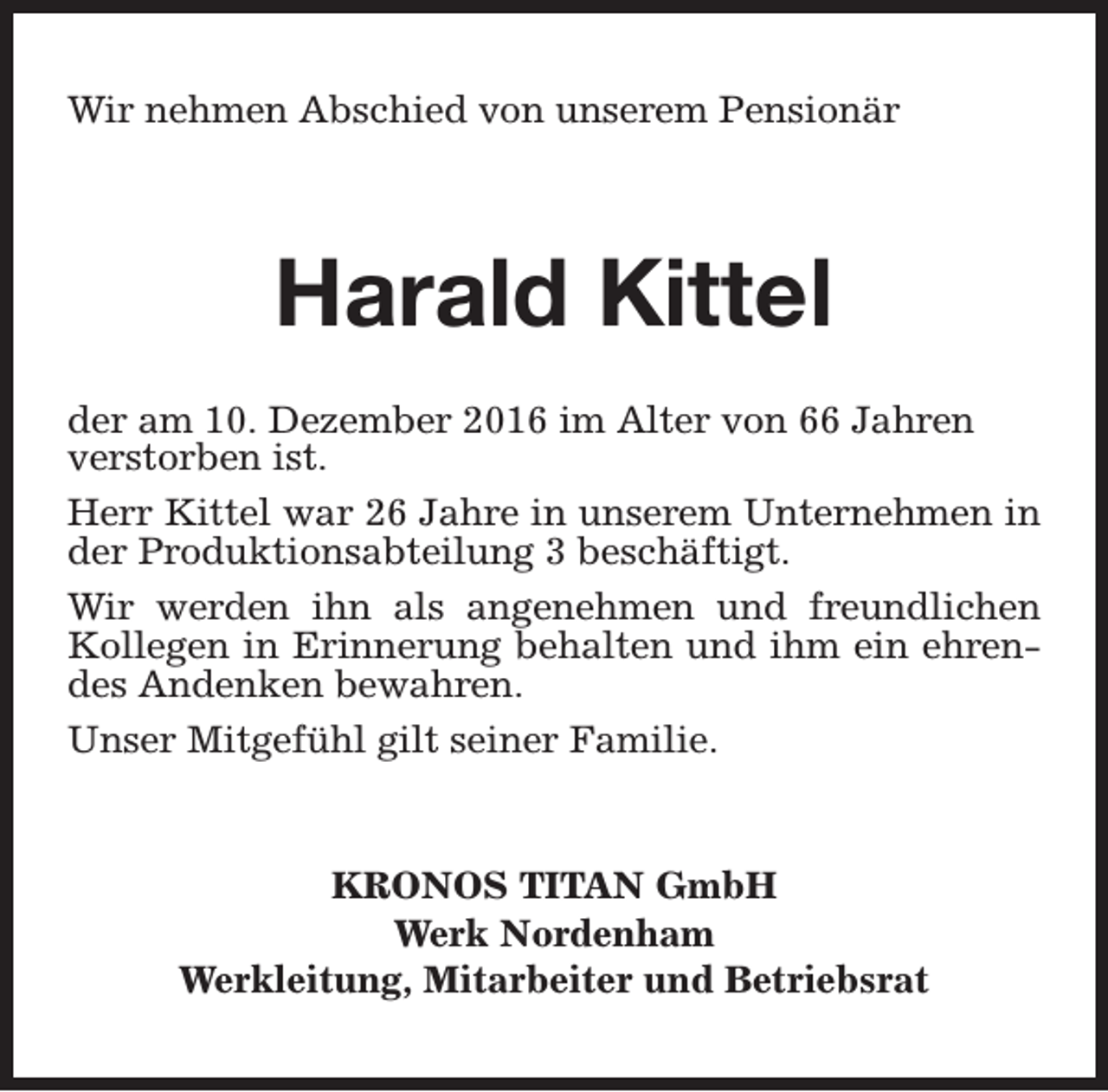 <p>Wir nehmen Abschied von unserem Pensionär</p><p>Harald Kittel<br />der am 10. Dezember 2016 im Alter von 66 Jahren<br />verstorben ist.<br />Herr Kittel war 26 Jahre in unserem Unternehmen in<br />der Produktionsabteilung 3 beschäftigt.<br />Wir werden ihn als angenehmen und freundlichen<br />Kollegen in Erinnerung behalten und ihm ein ehrendes Andenken bewahren.<br />Unser Mitgefühl gilt seiner Familie.</p><p>KRONOS TITAN GmbH<br />Werk Nordenham<br />Werkleitung, Mitarbeiter und Betriebsrat</p>