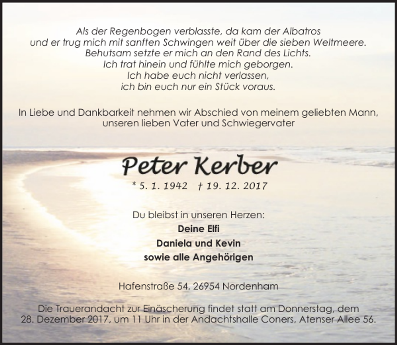 <p>Als der Regenbogen verblasste, da kam der Albatros<br />und er trug mich mit sanften Schwingen weit über die sieben Weltmeere.<br />Behutsam setzte er mich an den Rand des Lichts.<br />Ich trat hinein und fühlte mich geborgen.<br />Ich habe euch nicht verlassen,<br />ich bin euch nur ein Stück voraus.<br />In Liebe und Dankbarkeit nehmen wir Abschied von meinem geliebten Mann,<br />unseren lieben Vater und Schwiegervater</p><p>* 5. 1. 1942</p><p>† 19. 12. 2017</p><p>Du bleibst in unseren Herzen:<br />Deine Elfi<br />Daniela und Kevin<br />sowie alle Angehörigen<br />Hafenstraße 54, 26954 Nordenham<br />Die Trauerandacht zur Einäscherung findet statt am Donnerstag, dem<br />28. Dezember 2017, um 11 Uhr in der Andachtshalle Coners, Atenser Allee 56.</p>