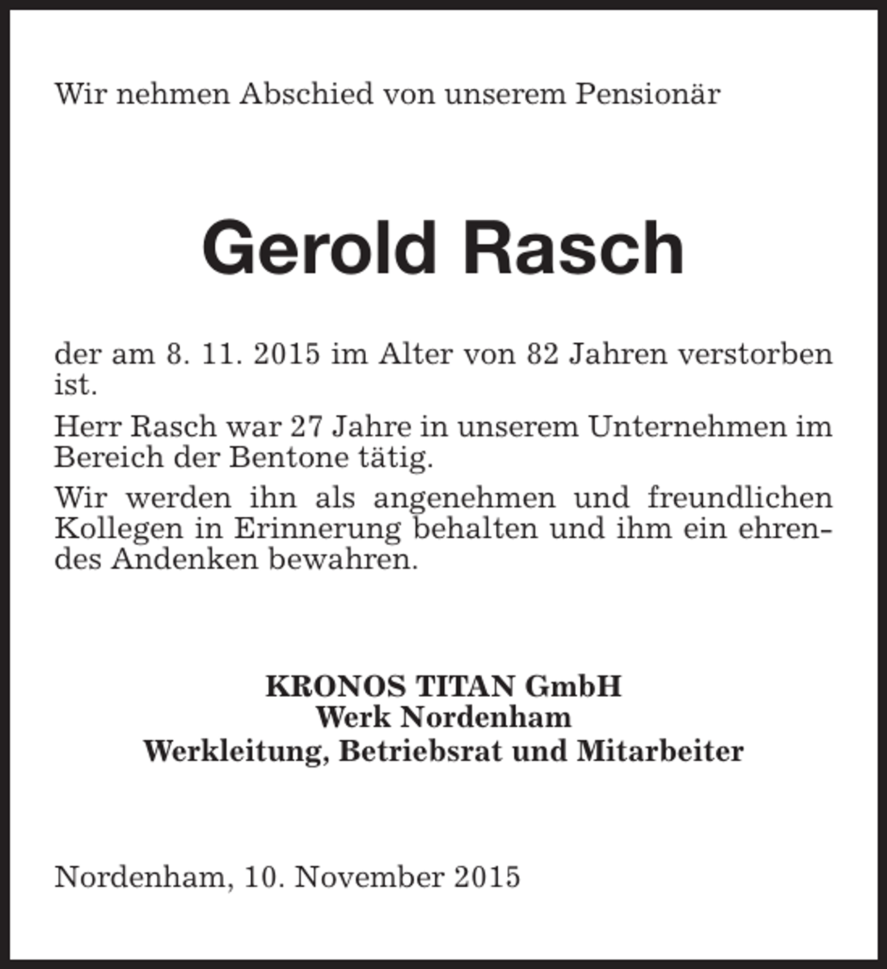 <p>Wir nehmen Abschied von unserem Pensionär</p><p>Gerold Rasch<br />der am 8. 11. 2015 im Alter von 82 Jahren verstorben<br />ist.<br />Herr Rasch war 27 Jahre in unserem Unternehmen im<br />Bereich der Bentone tätig.<br />Wir werden ihn als angenehmen und freundlichen<br />Kollegen in Erinnerung behalten und ihm ein ehrendes Andenken bewahren.</p><p>KRONOS TITAN GmbH<br />Werk Nordenham<br />Werkleitung, Betriebsrat und Mitarbeiter</p><p>Nordenham, 10. November 2015</p>