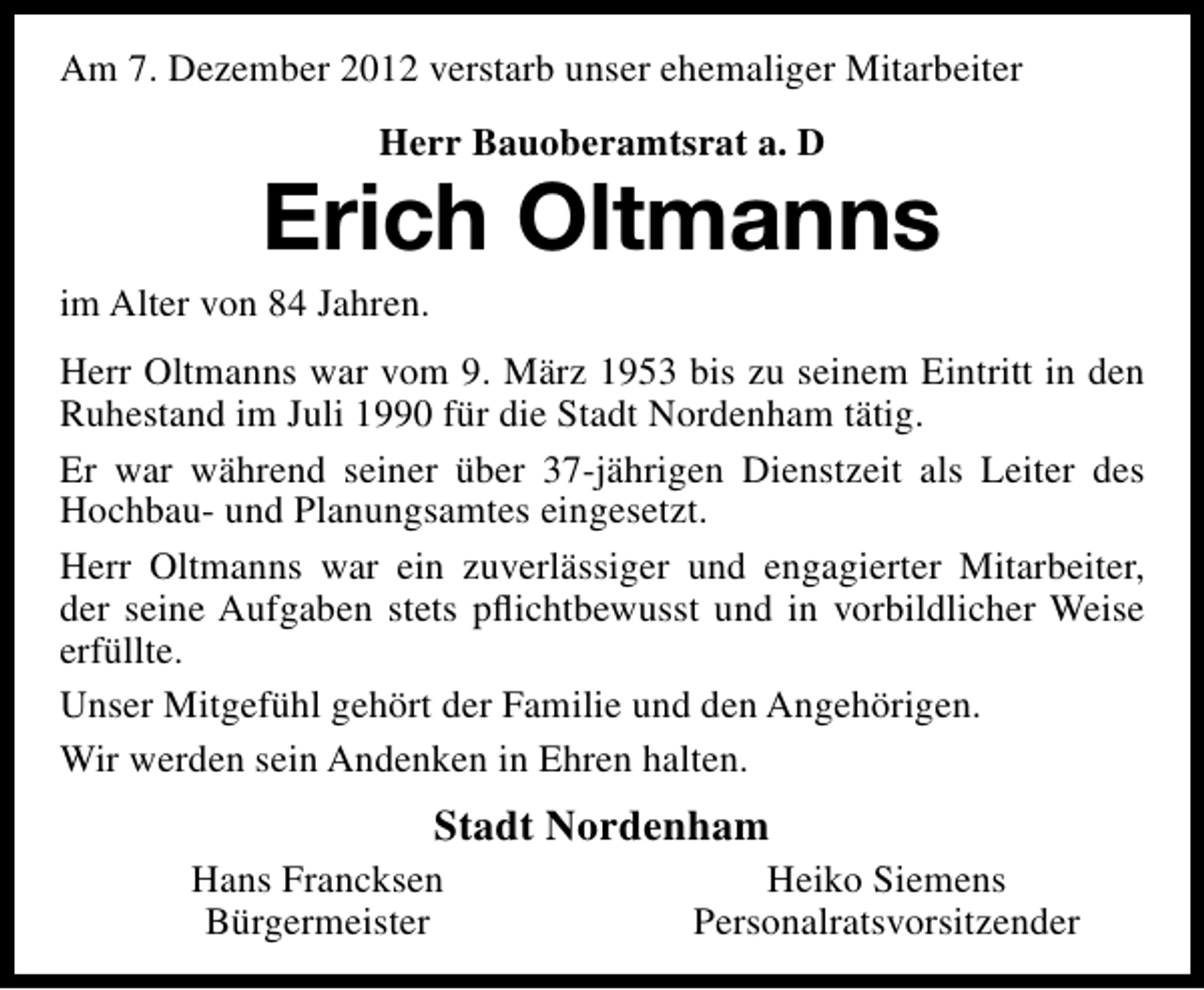 <p>Am 7. Dezember 2012 verstarb unser ehemaliger Mitarbeiter<br />Herr Bauoberamtsrat a. D</p><p>Erich Oltmanns</p><p>im Alter von 84 Jahren.</p><p>Herr Oltmanns war vom 9. März 1953 bis zu seinem Eintritt in den<br />Ruhestand im Juli 1990 für die Stadt Nordenham tätig.<br />Er war während seiner über 37-jährigen Dienstzeit als Leiter des<br />Hochbau- und Planungsamtes eingesetzt.<br />Herr Oltmanns war ein zuverlässiger und engagierter Mitarbeiter,<br />der seine Aufgaben stets pﬂichtbewusst und in vorbildlicher Weise<br />erfüllte.<br />Unser Mitgefühl gehört der Familie und den Angehörigen.<br />Wir werden sein Andenken in Ehren halten.</p><p>Stadt Nordenham</p><p>Hans Francksen<br />Bürgermeister</p><p>Heiko Siemens<br />Personalratsvorsitzender</p>