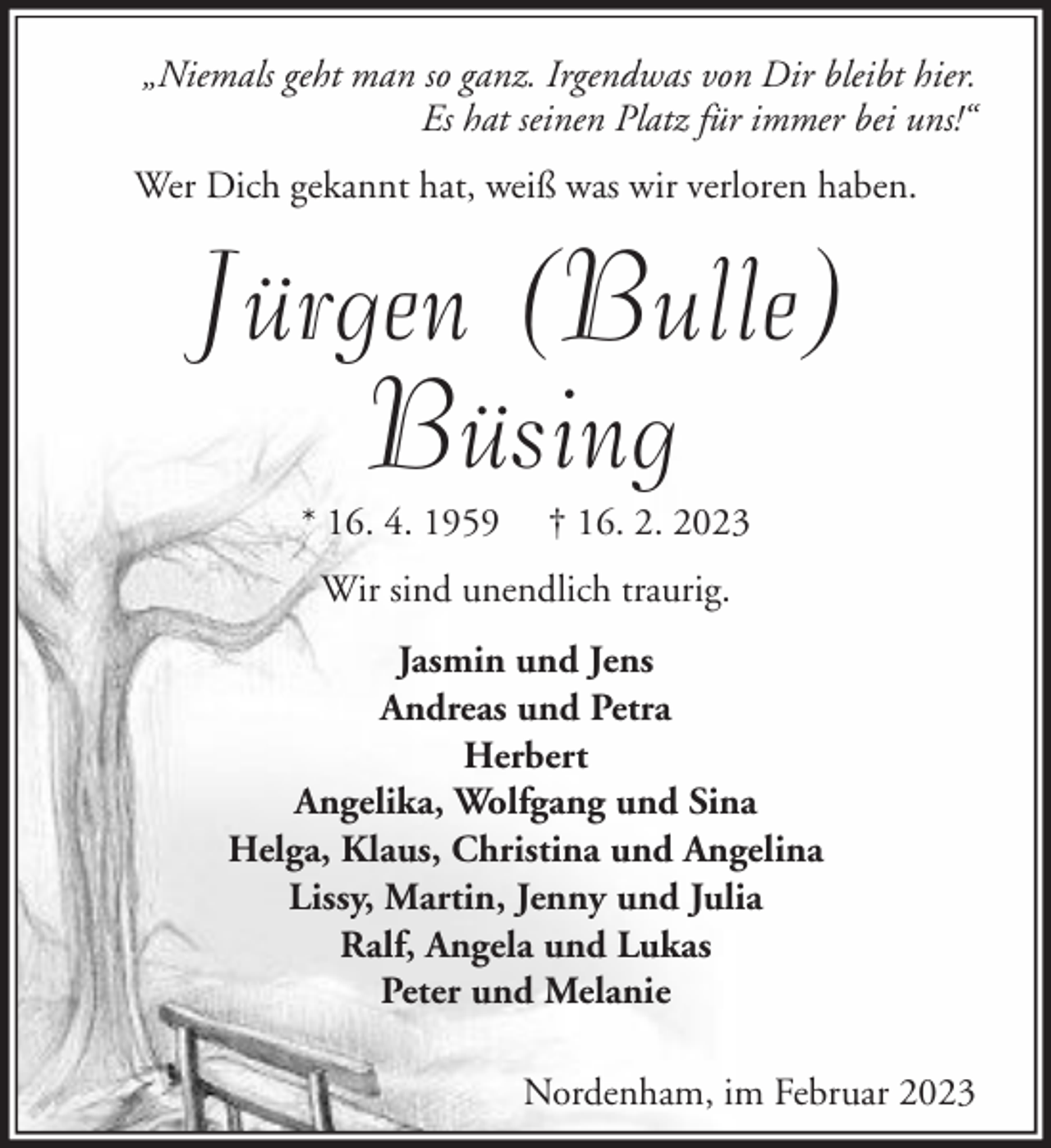 <p>„Niemals geht man so ganz. Irgendwas von Dir bleibt hier.<br />Es hat seinen Platz für immer bei uns!“<br />Wer Dich gekannt hat, weiß was wir verloren haben.</p><p>Jürgen (Bulle)<br />Büsing<br />* 16. 4. 1959</p><p>† 16. 2. 2023</p><p>Wir sind unendlich traurig.<br />Jasmin und Jens<br />Andreas und Petra<br />Herbert<br />Angelika, Wolfgang und Sina<br />Helga, Klaus, Christina und Angelina<br />Lissy, Martin, Jenny und Julia<br />Ralf, Angela und Lukas<br />Peter und Melanie<br />Nordenham, im Februar 2023</p>
