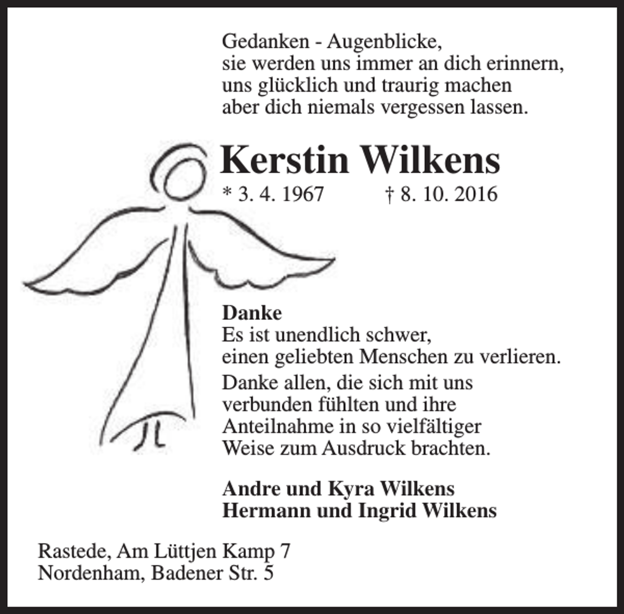 <p>Gedanken - Augenblicke,<br />sie werden uns immer an dich erinnern,<br />uns glücklich und traurig machen<br />aber dich niemals vergessen lassen.</p><p>Kerstin Wilkens<br />* 3. 4. 1967</p><p>† 8. 10. 2016</p><p>Danke<br />Es ist unendlich schwer,<br />einen geliebten Menschen zu verlieren.<br />Danke allen, die sich mit uns<br />verbunden fühlten und ihre<br />Anteilnahme in so vielfältiger<br />Weise zum Ausdruck brachten.<br />Andre und Kyra Wilkens<br />Hermann und Ingrid Wilkens<br />Rastede, Am Lüttjen Kamp 7<br />Nordenham, Badener Str. 5</p>