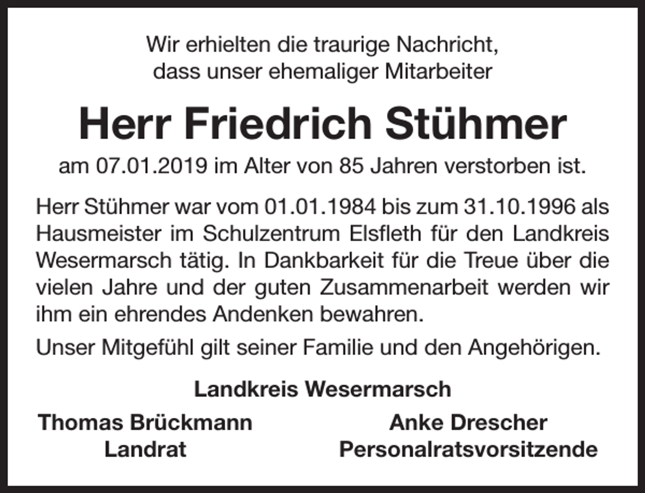 <p>Wir erhielten die traurige Nachricht,<br />dass unser ehemaliger Mitarbeiter</p><p>Herr Friedrich Stühmer</p><p>am 07.01.2019 im Alter von 85 Jahren verstorben ist.<br />Herr Stühmer war vom 01.01.1984 bis zum 31.10.1996 als<br />Hausmeister im Schulzentrum Elsfleth für den Landkreis<br />Wesermarsch tätig. In Dankbarkeit für die Treue über die<br />vielen Jahre und der guten Zusammenarbeit werden wir<br />ihm ein ehrendes Andenken bewahren.<br />Unser Mitgefühl gilt seiner Familie und den Angehörigen.<br />Landkreis Wesermarsch<br />Thomas Brückmann<br />Landrat</p><p>Anke Drescher<br />Personalratsvorsitzende</p>