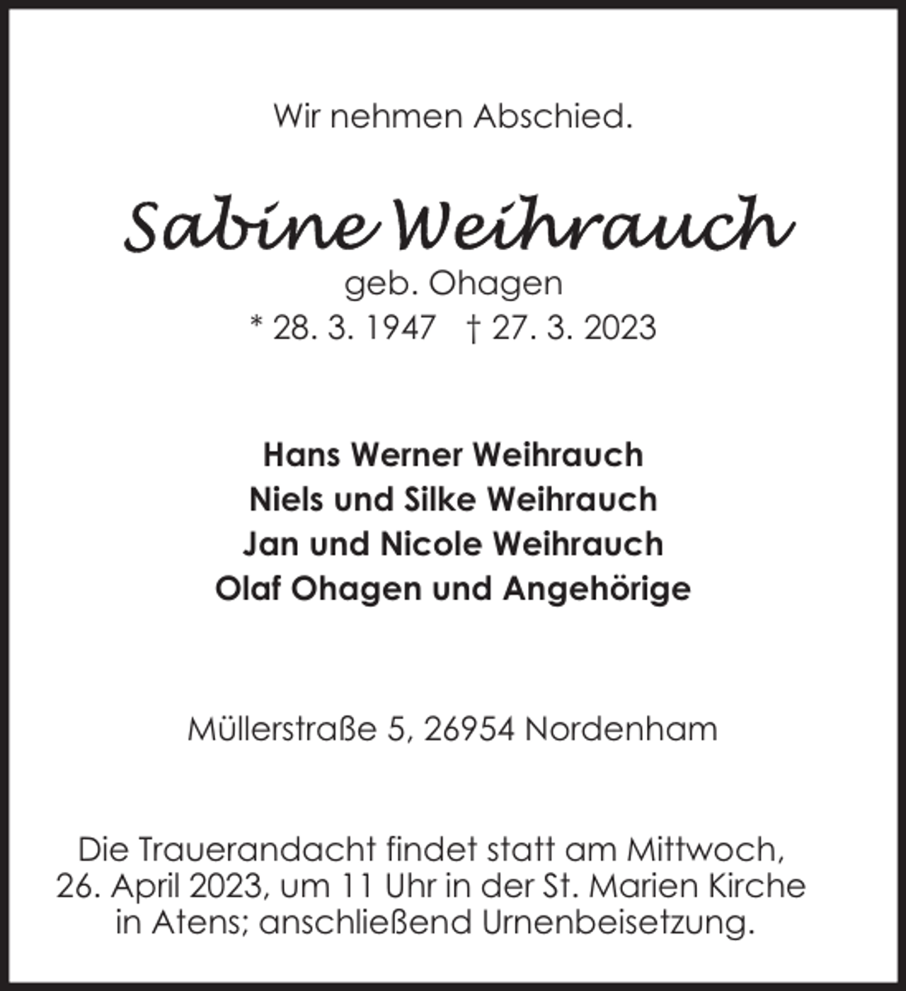 <p>Wir nehmen Abschied.</p><p>geb. Ohagen<br />* 28. 3. 1947 † 27. 3. 2023</p><p>Hans Werner Weihrauch<br />Niels und Silke Weihrauch<br />Jan und Nicole Weihrauch<br />Olaf Ohagen und Angehörige</p><p>Müllerstraße 5, 26954 Nordenham<br />Die Trauerandacht findet statt am Mittwoch,<br />26. April 2023, um 11 Uhr in der St. Marien Kirche<br />in Atens; anschließend Urnenbeisetzung.</p>