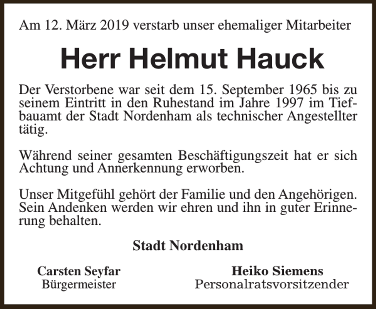 <p>Am 12. März 2019 verstarb unser ehemaliger Mitarbeiter</p><p>Herr Helmut Hauck<br />Der Verstorbene war seit dem 15. September 1965 bis zu<br />seinem Eintritt in den Ruhestand im Jahre 1997 im Tiefbauamt der Stadt Nordenham als technischer Angestellter<br />tätig.<br />Während seiner gesamten Beschäftigungszeit hat er sich<br />Achtung und Annerkennung erworben.<br />Unser Mitgefühl gehört der Familie und den Angehörigen.<br />Sein Andenken werden wir ehren und ihn in guter Erinnerung behalten.<br />Stadt Nordenham<br />Carsten Seyfar<br />Bürgermeister</p><p>Heiko Siemens<br />Personalratsvorsitzender</p>