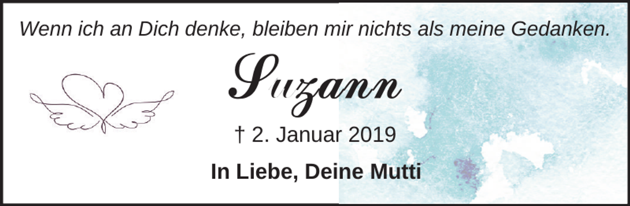 <p>Wenn ich an Dich denke, bleiben mir nichts als meine Gedanken.</p><p>Suzann<br />† 2. Januar 2019</p><p>In Liebe, Deine Mutti</p>