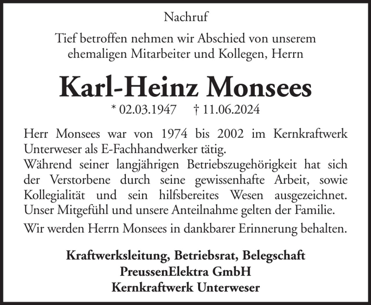 <p>Nachruf<br />Tief betroffen nehmen wir Abschied von unserem<br />ehemaligen Mitarbeiter und Kollegen, Herrn</p><p>Karl-Heinz Monsees<br />* 02.03.1947</p><p>† 11.06.2024</p><p>Herr Monsees war von 1974 bis 2002 im Kernkraftwerk<br />Unterweser als E-Fachhandwerker tätig.<br />Während seiner langjährigen Betriebszugehörigkeit hat sich<br />der Verstorbene durch seine gewissenhafte Arbeit, sowie<br />Kollegialität und sein hilfsbereites Wesen ausgezeichnet.<br />Unser Mitgefühl und unsere Anteilnahme gelten der Familie.<br />Wir werden Herrn Monsees in dankbarer Erinnerung behalten.<br />Kraftwerksleitung, Betriebsrat, Belegschaft<br />PreussenElektra GmbH<br />Kernkraftwerk Unterweser</p>