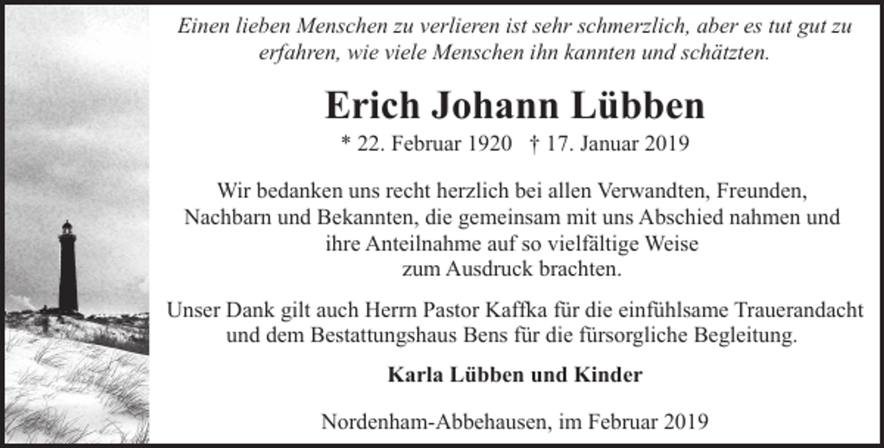 <p>Einen lieben Menschen zu verlieren ist sehr schmerzlich, aber es tut gut zu<br />erfahren, wie viele Menschen ihn kannten und schätzten.</p><p>Erich Johann Lübben<br />* 22. Februar 1920 † 17. Januar 2019</p><p>Wir bedanken uns recht herzlich bei allen Verwandten, Freunden,<br />Nachbarn und Bekannten, die gemeinsam mit uns Abschied nahmen und<br />ihre Anteilnahme auf so vielfältige Weise<br />zum Ausdruck brachten.<br />Unser Dank gilt auch Herrn Pastor Kaffka für die einfühlsame Trauerandacht<br />und dem Bestattungshaus Bens für die fürsorgliche Begleitung.<br />Karla Lübben und Kinder<br />Nordenham-Abbehausen, im Februar 2019</p>