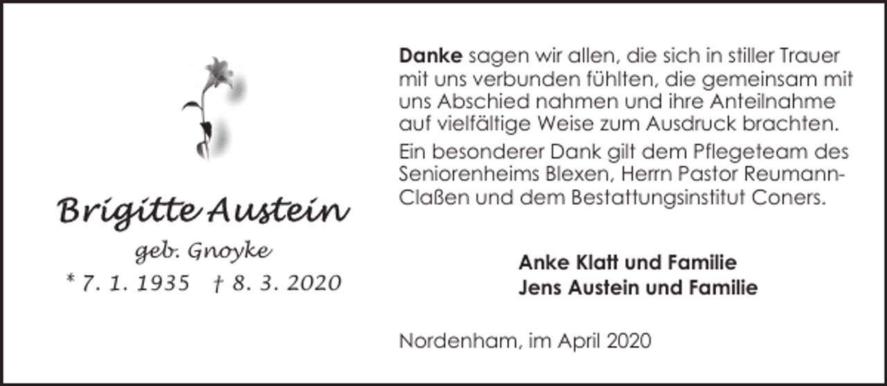 <p>Danke sagen wir allen, die sich in stiller Trauer<br />mit uns verbunden fühlten, die gemeinsam mit<br />uns Abschied nahmen und ihre Anteilnahme<br />auf vielfältige Weise zum Ausdruck brachten.<br />Ein besonderer Dank gilt dem Pflegeteam des<br />Seniorenheims Blexen, Herrn Pastor ReumannClaßen und dem Bestattungsinstitut Coners.<br />geb. Gnoyke<br />* 7. 1. 1935</p><p>† 8. 3. 2020</p><p>Anke Klatt und Familie<br />Jens Austein und Familie<br />Nordenham, im April 2020</p>