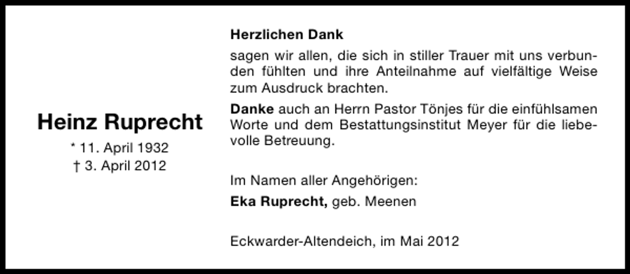 <p>Heinz Ruprecht<br />* 11. April 1932<br />† 3. April 2012</p><p>Herzlichen Dank<br />sagen wir allen, die sich in stiller Trauer mit uns verbunden fühlten und ihre Anteilnahme auf vielfältige Weise<br />zum Ausdruck brachten.<br />Danke auch an Herrn Pastor Tönjes für die einfühlsamen<br />Worte und dem Bestattungsinstitut Meyer für die liebevolle Betreuung.<br />Im Namen aller Angehörigen:<br />Eka Ruprecht, geb. Meenen<br />Eckwarder-Altendeich, im Mai 2012</p>