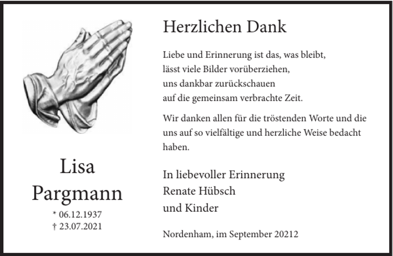 <p>Herzlichen Dank<br />Liebe und Erinnerung ist das, was bleibt,<br />lässt viele Bilder vorüberziehen,<br />uns dankbar zurückschauen<br />auf die gemeinsam verbrachte Zeit.<br />Wir danken allen für die tröstenden Worte und die<br />uns auf so vielfältige und herzliche Weise bedacht<br />haben.</p><p>Lisa<br />Pargmann<br />* 06.12.1937<br />† 23.07.2021</p><p>In liebevoller Erinnerung<br />Renate Hübsch<br />und Kinder<br />Nordenham, im September 20212</p>