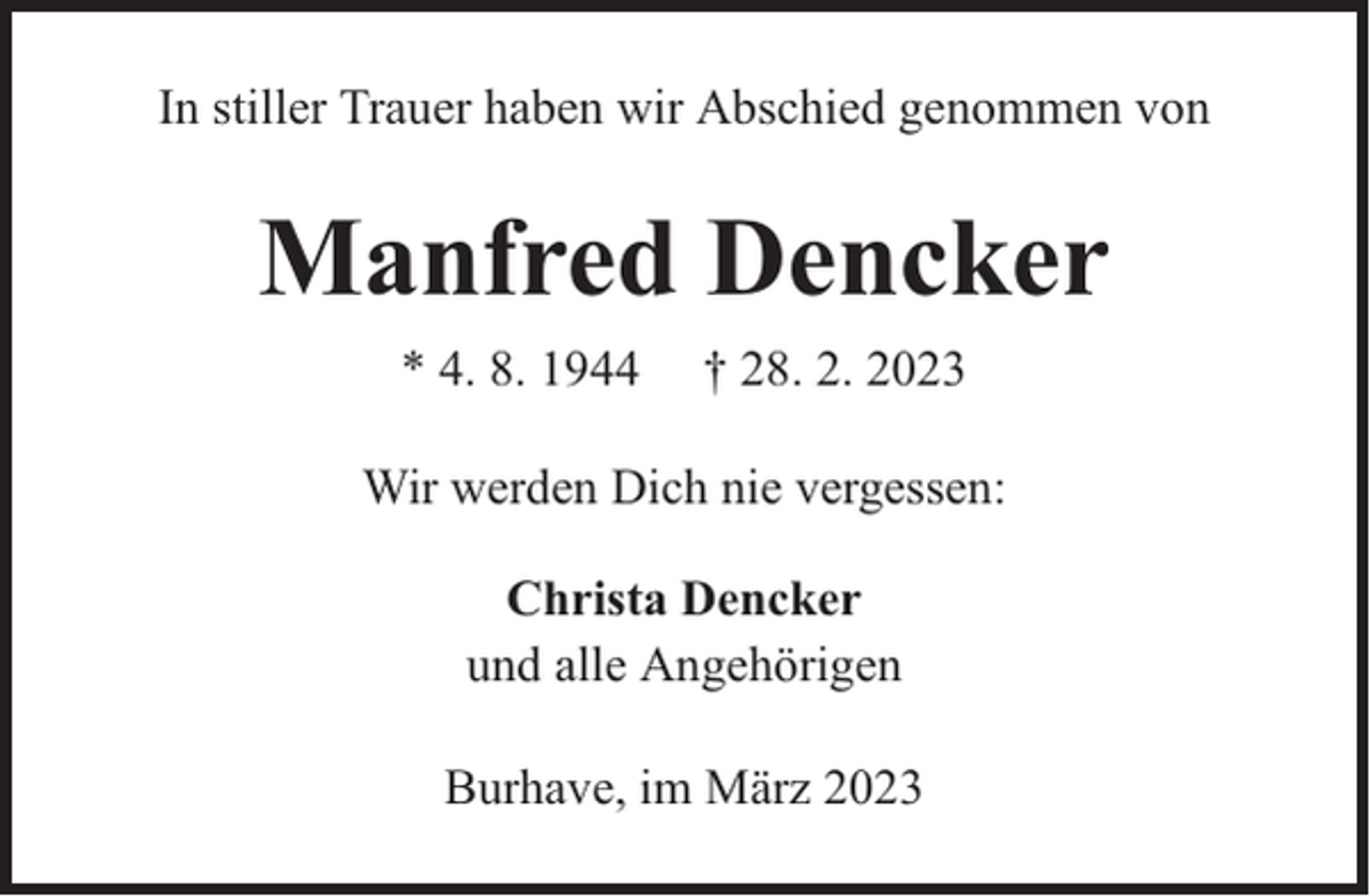 <p>In stiller Trauer haben wir Abschied genommen von</p><p>Manfred Dencker<br />* 4. 8. 1944</p><p>† 28. 2. 2023</p><p>Wir werden Dich nie vergessen:<br />Christa Dencker<br />und alle Angehörigen<br />Burhave, im März 2023</p>