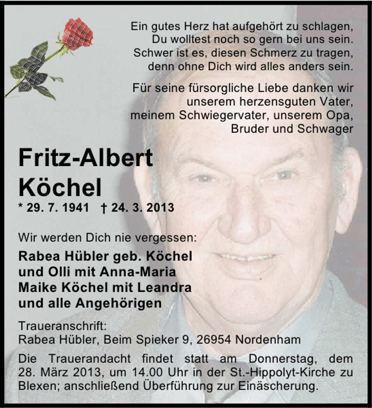 <p>Ein gutes Herz hat aufgehört zu schlagen,<br />Du wolltest noch so gern bei uns sein.<br />Schwer ist es, diesen Schmerz zu tragen,<br />denn ohne Dich wird alles anders sein.</p><p>Für seine fürsorgliche Liebe danken wir<br />unserem herzensguten Vater,<br />meinem Schwiegervater, unserem Opa,<br />Bruder und Schwager</p><p>Fritz-Albert<br />Köchel</p><p>* 29. 7. 1941 † 24. 3. 2013<br />Wir werden Dich nie vergessen:</p><p>Rabea Hübler geb. Köchel<br />und Olli mit Anna-Maria<br />Maike Köchel mit Leandra<br />und alle Angehörigen<br />Traueranschrift:<br />Rabea Hübler, Beim Spieker 9, 26954 Nordenham<br />Die Trauerandacht findet statt am Donnerstag, dem<br />28. März 2013, um 14.00 Uhr in der St.-Hippolyt-Kirche zu<br />Blexen; anschließend Überführung zur Einäscherung.</p>