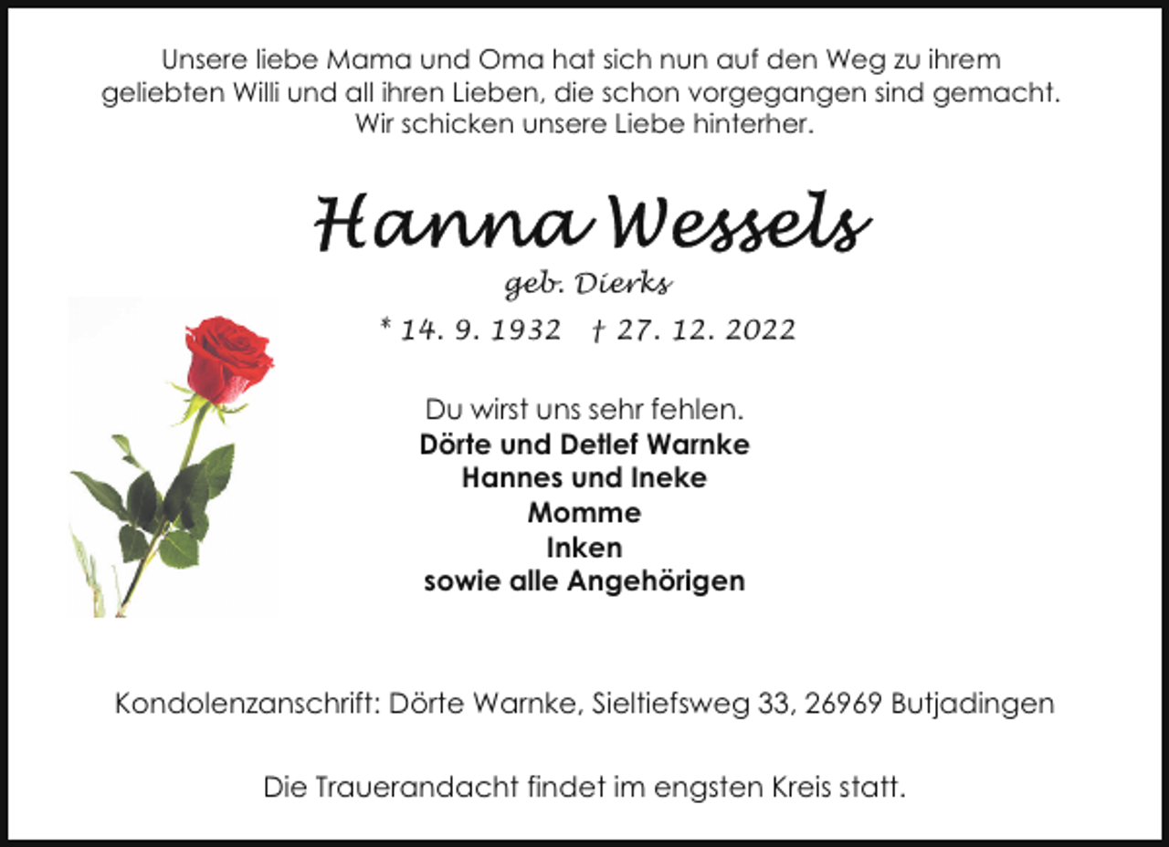 <p>Unsere liebe Mama und Oma hat sich nun auf den Weg zu ihrem<br />geliebten Willi und all ihren Lieben, die schon vorgegangen sind gemacht.<br />Wir schicken unsere Liebe hinterher.</p><p>geb. Dierks<br />* 14. 9. 1932</p><p>† 27. 12. 2022</p><p>Du wirst uns sehr fehlen.<br />Dörte und Detlef Warnke<br />Hannes und Ineke<br />Momme<br />Inken<br />sowie alle Angehörigen</p><p>Kondolenzanschrift: Dörte Warnke, Sieltiefsweg 33, 26969 Butjadingen<br />Die Trauerandacht findet im engsten Kreis statt.</p>