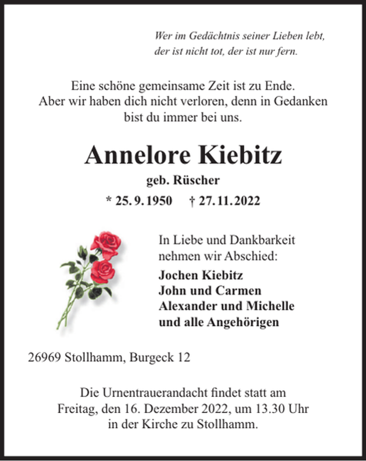 <p>Wer im Gedächtnis seiner Lieben lebt,<br />der ist nicht tot, der ist nur fern.</p><p>Eine schöne gemeinsame Zeit ist zu Ende.<br />Aber wir haben dich nicht verloren, denn in Gedanken<br />bist du immer bei uns.</p><p>Annelore Kiebitz<br />geb. Rüscher</p><p>* 25. 9. 1950</p><p>† 27. 11.2022</p><p>In Liebe und Dankbarkeit<br />nehmen wir Abschied:<br />Jochen Kiebitz<br />John und Carmen<br />Alexander und Michelle<br />und alle Angehörigen<br />26969 Stollhamm, Burgeck 12<br />Die Urnentrauerandacht ﬁndet statt am<br />Freitag, den 16. Dezember 2022, um 13.30 Uhr<br />in der Kirche zu Stollhamm.</p>