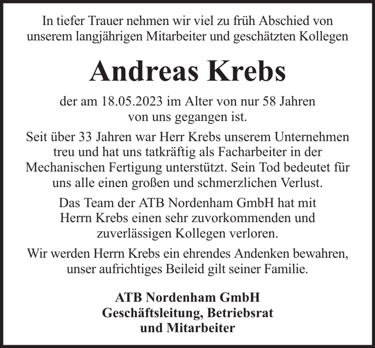 <p>In tiefer Trauer nehmen wir viel zu früh Abschied von<br />unserem langjährigen Mitarbeiter und geschätzten Kollegen</p><p>Andreas Krebs<br />der am 18.05.2023 im Alter von nur 58 Jahren<br />von uns gegangen ist.<br />Seit über 33 Jahren war Herr Krebs unserem Unternehmen<br />treu und hat uns tatkräftig als Facharbeiter in der<br />Mechanischen Fertigung unterstützt. Sein Tod bedeutet für<br />uns alle einen großen und schmerzlichen Verlust.<br />Das Team der ATB Nordenham GmbH hat mit<br />Herrn Krebs einen sehr zuvorkommenden und<br />zuverlässigen Kollegen verloren.<br />Wir werden Herrn Krebs ein ehrendes Andenken bewahren,<br />unser aufrichtiges Beileid gilt seiner Familie.<br />ATB Nordenham GmbH<br />Geschäftsleitung, Betriebsrat<br />und Mitarbeiter</p>
