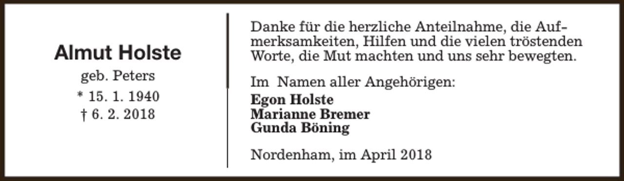 <p>Almut Holste<br />geb. Peters<br />* 15. 1. 1940<br />† 6. 2. 2018</p><p>Danke für die herzliche Anteilnahme, die Aufmerksamkeiten, Hilfen und die vielen tröstenden<br />Worte, die Mut machten und uns sehr bewegten.<br />Im Namen aller Angehörigen:<br />Egon Holste<br />Marianne Bremer<br />Gunda Böning<br />Nordenham, im April 2018</p>