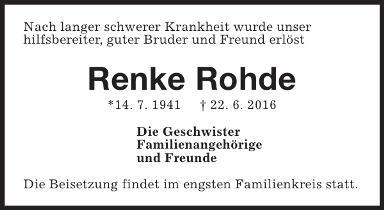 <p>Nach langer schwerer Krankheit wurde unser<br />hilfsbereiter, guter Bruder und Freund erlöst</p><p>Renke Rohde<br />*14. 7. 1941</p><p>† 22. 6. 2016</p><p>Die Geschwister<br />Familienangehörige<br />und Freunde<br />Die Beisetzung findet im engsten Familienkreis statt.</p>