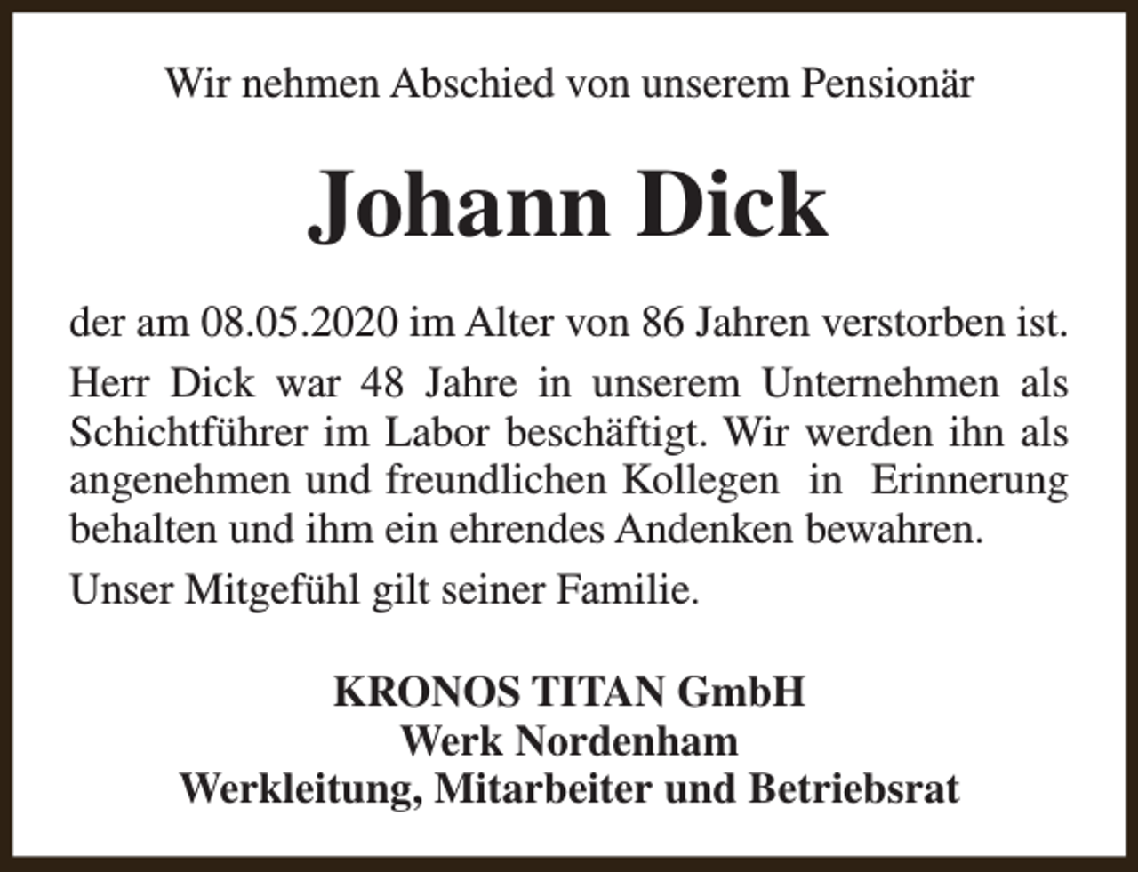 <p>Wir nehmen Abschied von unserem Pensionär</p><p>Johann Dick<br />der am 08.05.2020 im Alter von 86 Jahren verstorben ist.<br />Herr Dick war 48 Jahre in unserem Unternehmen als<br />Schichtführer im Labor beschäftigt. Wir werden ihn als<br />angenehmen und freundlichen Kollegen in Erinnerung<br />behalten und ihm ein ehrendes Andenken bewahren.<br />Unser Mitgefühl gilt seiner Familie.<br />KRONOS TITAN GmbH<br />Werk Nordenham<br />Werkleitung, Mitarbeiter und Betriebsrat</p>