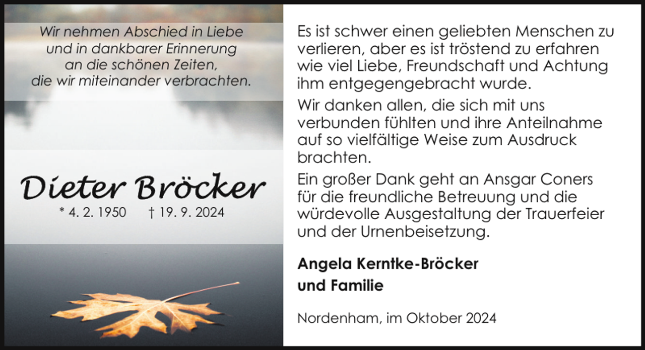 <p>Wir nehmen Abschied in Liebe<br />und in dankbarer Erinnerung<br />an die schönen Zeiten,<br />die wir miteinander verbrachten.</p>
<p>* 4. 2. 1950</p>
<p>† 19. 9. 2024</p>
<p>Es ist schwer einen geliebten Menschen zu<br />verlieren, aber es ist tröstend zu erfahren<br />wie viel Liebe, Freundschaft und Achtung<br />ihm entgegengebracht wurde.<br />Wir danken allen, die sich mit uns<br />verbunden fühlten und ihre Anteilnahme<br />auf so vielfältige Weise zum Ausdruck<br />brachten.<br />Ein großer Dank geht an Ansgar Coners<br />für die freundliche Betreuung und die<br />würdevolle Ausgestaltung der Trauerfeier<br />und der Urnenbeisetzung.<br />Angela Kerntke-Bröcker<br />und Familie<br />Nordenham, im Oktober 2024</p>